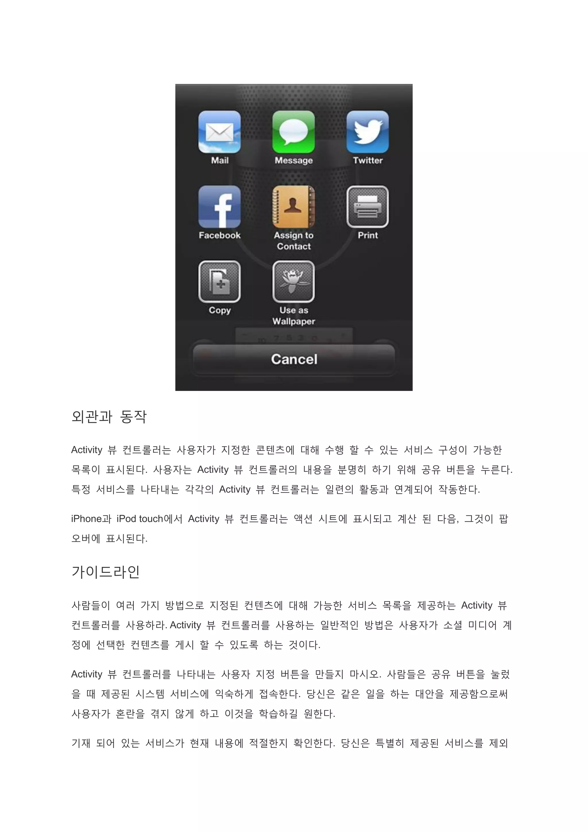 외관과 동작
Activity 뷰 컨트롤러는 사용자가 지정한 콘텐츠에 대해 수행 할 수 있는 서비스 구성이 가능한
목록이 표시된다. 사용자는 Activity 뷰 컨트롤러의 내용을 분명히 하기 위해 공유 버튼을 누른다.
특정 서비스를 나타내는 각각의 Activity 뷰 컨트롤러는 일련의 활동과 연계되어 작동한다.
iPhone과 iPod touch에서 Activity 뷰 컨트롤러는 액션 시트에 표시되고 계산 된 다음, 그것이 팝
오버에 표시된다.
가이드라인
사람들이 여러 가지 방법으로 지정된 컨텐츠에 대해 가능한 서비스 목록을 제공하는 Activity 뷰
컨트롤러를 사용하라. Activity 뷰 컨트롤러를 사용하는 일반적인 방법은 사용자가 소셜 미디어 계
정에 선택한 컨텐츠를 게시 할 수 있도록 하는 것이다.
Activity 뷰 컨트롤러를 나타내는 사용자 지정 버튼을 만들지 마시오. 사람들은 공유 버튼을 눌렀
을 때 제공된 시스템 서비스에 익숙하게 접속한다. 당신은 같은 일을 하는 대안을 제공함으로써
사용자가 혼란을 겪지 않게 하고 이것을 학습하길 원한다.
기재 되어 있는 서비스가 현재 내용에 적절한지 확인한다. 당신은 특별히 제공된 서비스를 제외
 