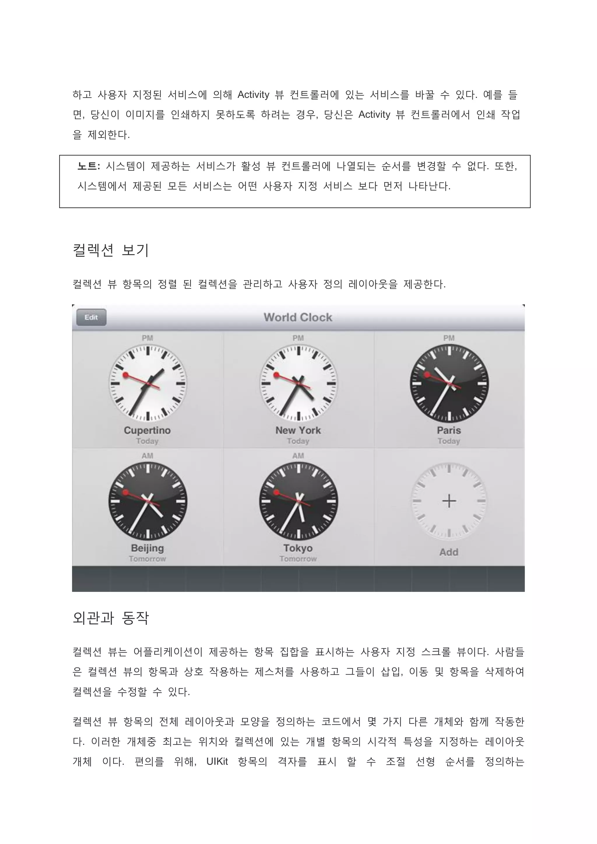 하고 사용자 지정된 서비스에 의해 Activity 뷰 컨트롤러에 있는 서비스를 바꿀 수 있다. 예를 들
면, 당신이 이미지를 인쇄하지 못하도록 하려는 경우, 당신은 Activity 뷰 컨트롤러에서 인쇄 작업
을 제외한다.
노트: 시스템이 제공하는 서비스가 활성 뷰 컨트롤러에 나열되는 순서를 변경할 수 없다. 또한,
시스템에서 제공된 모든 서비스는 어떤 사용자 지정 서비스 보다 먼저 나타난다.
컬렉션 보기
컬렉션 뷰 항목의 정렬 된 컬렉션을 관리하고 사용자 정의 레이아웃을 제공한다.
외관과 동작
컬렉션 뷰는 어플리케이션이 제공하는 항목 집합을 표시하는 사용자 지정 스크롤 뷰이다. 사람들
은 컬렉션 뷰의 항목과 상호 작용하는 제스처를 사용하고 그들이 삽입, 이동 및 항목을 삭제하여
컬렉션을 수정할 수 있다.
컬렉션 뷰 항목의 전체 레이아웃과 모양을 정의하는 코드에서 몇 가지 다른 개체와 함께 작동한
다. 이러한 개체중 최고는 위치와 컬렉션에 있는 개별 항목의 시각적 특성을 지정하는 레이아웃
개체 이다. 편의를 위해, UIKit 항목의 격자를 표시 할 수 조절 선형 순서를 정의하는
 