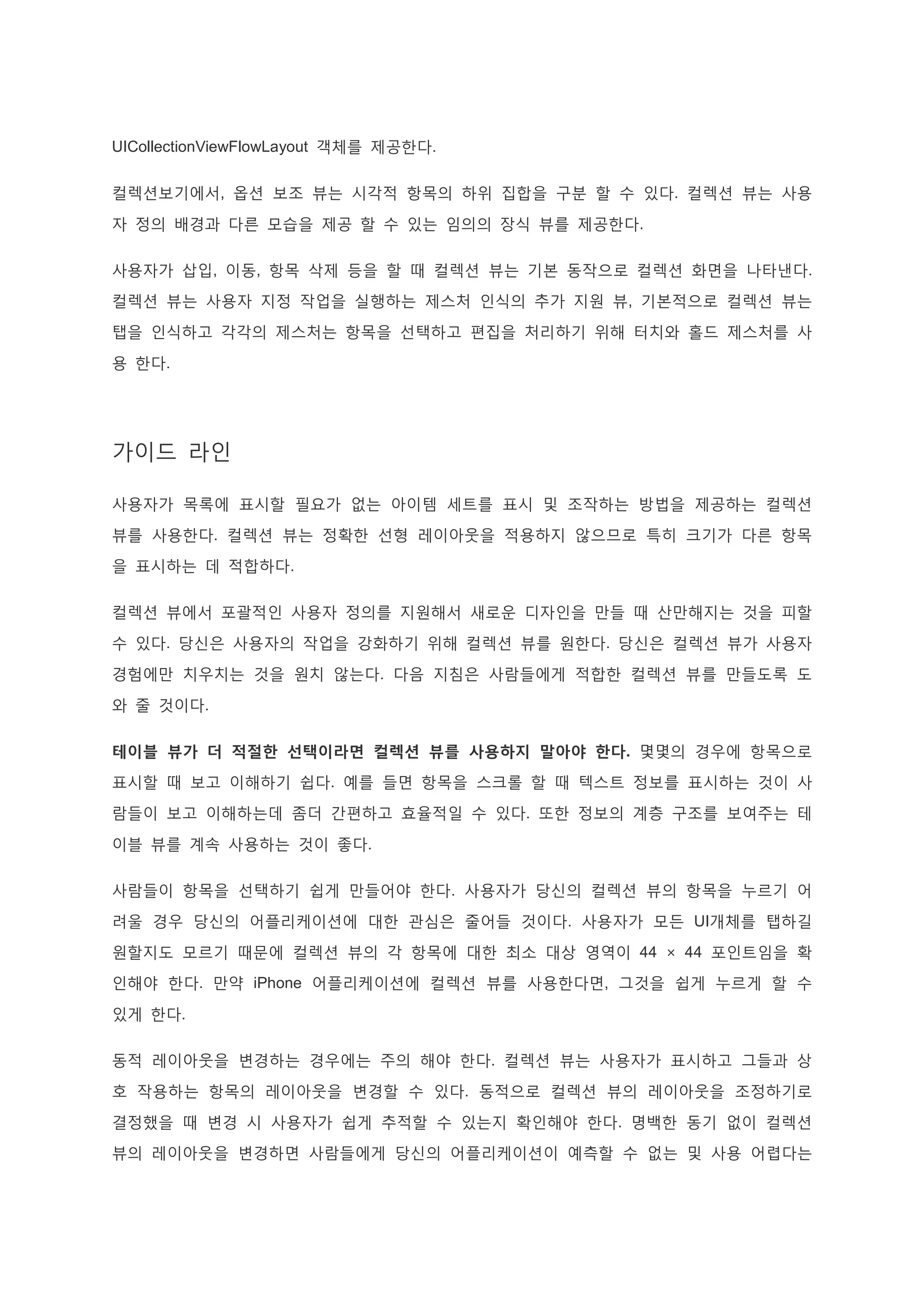 UICollectionViewFlowLayout 객체를 제공한다.
컬렉션보기에서, 옵션 보조 뷰는 시각적 항목의 하위 집합을 구분 할 수 있다. 컬렉션 뷰는 사용
자 정의 배경과 다른 모습을 제공 할 수 있는 임의의 장식 뷰를 제공한다.
사용자가 삽입, 이동, 항목 삭제 등을 할 때 컬렉션 뷰는 기본 동작으로 컬렉션 화면을 나타낸다.
컬렉션 뷰는 사용자 지정 작업을 실행하는 제스처 인식의 추가 지원 뷰, 기본적으로 컬렉션 뷰는
탭을 인식하고 각각의 제스처는 항목을 선택하고 편집을 처리하기 위해 터치와 홀드 제스처를 사
용 한다.
가이드 라인
사용자가 목록에 표시할 필요가 없는 아이템 세트를 표시 및 조작하는 방법을 제공하는 컬렉션
뷰를 사용한다. 컬렉션 뷰는 정확한 선형 레이아웃을 적용하지 않으므로 특히 크기가 다른 항목
을 표시하는 데 적합하다.
컬렉션 뷰에서 포괄적인 사용자 정의를 지원해서 새로운 디자인을 만들 때 산만해지는 것을 피할
수 있다. 당신은 사용자의 작업을 강화하기 위해 컬렉션 뷰를 원한다. 당신은 컬렉션 뷰가 사용자
경험에만 치우치는 것을 원치 않는다. 다음 지침은 사람들에게 적합한 컬렉션 뷰를 만들도록 도
와 줄 것이다.
테이블 뷰가 더 적절한 선택이라면 컬렉션 뷰를 사용하지 말아야 한다. 몇몇의 경우에 항목으로
표시할 때 보고 이해하기 쉽다. 예를 들면 항목을 스크롤 할 때 텍스트 정보를 표시하는 것이 사
람들이 보고 이해하는데 좀더 간편하고 효율적일 수 있다. 또한 정보의 계층 구조를 보여주는 테
이블 뷰를 계속 사용하는 것이 좋다.
사람들이 항목을 선택하기 쉽게 만들어야 한다. 사용자가 당신의 컬렉션 뷰의 항목을 누르기 어
려울 경우 당신의 어플리케이션에 대한 관심은 줄어들 것이다. 사용자가 모든 UI개체를 탭하길
원할지도 모르기 때문에 컬렉션 뷰의 각 항목에 대한 최소 대상 영역이 44 × 44 포인트임을 확
인해야 한다. 만약 iPhone 어플리케이션에 컬렉션 뷰를 사용한다면, 그것을 쉽게 누르게 할 수
있게 한다.
동적 레이아웃을 변경하는 경우에는 주의 해야 한다. 컬렉션 뷰는 사용자가 표시하고 그들과 상
호 작용하는 항목의 레이아웃을 변경할 수 있다. 동적으로 컬렉션 뷰의 레이아웃을 조정하기로
결정했을 때 변경 시 사용자가 쉽게 추적할 수 있는지 확인해야 한다. 명백한 동기 없이 컬렉션
뷰의 레이아웃을 변경하면 사람들에게 당신의 어플리케이션이 예측할 수 없는 및 사용 어렵다는
 