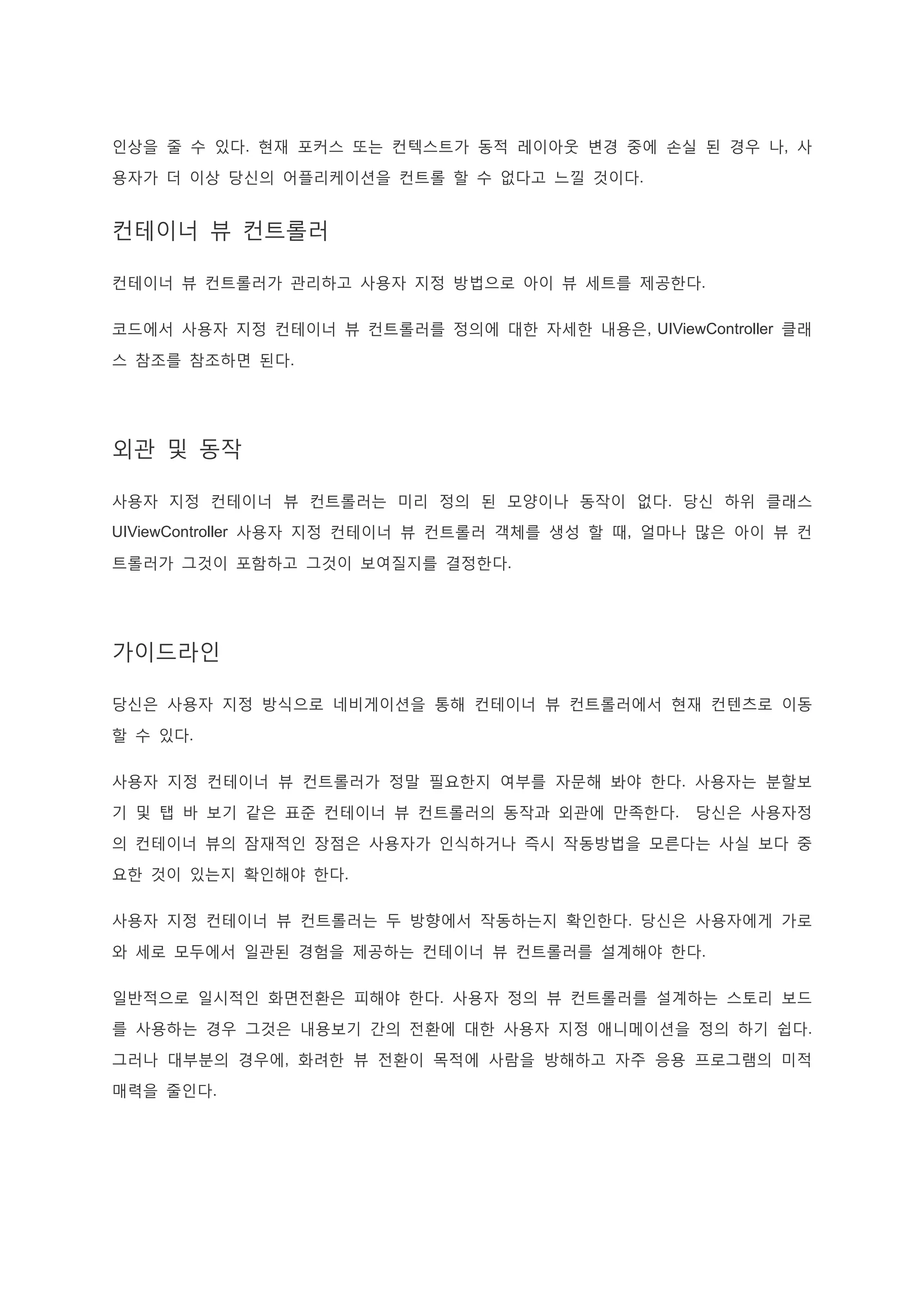 인상을 줄 수 있다. 현재 포커스 또는 컨텍스트가 동적 레이아웃 변경 중에 손실 된 경우 나, 사
용자가 더 이상 당신의 어플리케이션을 컨트롤 할 수 없다고 느낄 것이다.
컨테이너 뷰 컨트롤러
컨테이너 뷰 컨트롤러가 관리하고 사용자 지정 방법으로 아이 뷰 세트를 제공한다.
코드에서 사용자 지정 컨테이너 뷰 컨트롤러를 정의에 대한 자세한 내용은, UIViewController 클래
스 참조를 참조하면 된다.
외관 및 동작
사용자 지정 컨테이너 뷰 컨트롤러는 미리 정의 된 모양이나 동작이 없다. 당신 하위 클래스
UIViewController 사용자 지정 컨테이너 뷰 컨트롤러 객체를 생성 할 때, 얼마나 많은 아이 뷰 컨
트롤러가 그것이 포함하고 그것이 보여질지를 결정한다.
가이드라인
당신은 사용자 지정 방식으로 네비게이션을 통해 컨테이너 뷰 컨트롤러에서 현재 컨텐츠로 이동
할 수 있다.
사용자 지정 컨테이너 뷰 컨트롤러가 정말 필요한지 여부를 자문해 봐야 한다. 사용자는 분할보
기 및 탭 바 보기 같은 표준 컨테이너 뷰 컨트롤러의 동작과 외관에 만족한다. 당신은 사용자정
의 컨테이너 뷰의 잠재적인 장점은 사용자가 인식하거나 즉시 작동방법을 모른다는 사실 보다 중
요한 것이 있는지 확인해야 한다.
사용자 지정 컨테이너 뷰 컨트롤러는 두 방향에서 작동하는지 확인한다. 당신은 사용자에게 가로
와 세로 모두에서 일관된 경험을 제공하는 컨테이너 뷰 컨트롤러를 설계해야 한다.
일반적으로 일시적인 화면전환은 피해야 한다. 사용자 정의 뷰 컨트롤러를 설계하는 스토리 보드
를 사용하는 경우 그것은 내용보기 간의 전환에 대한 사용자 지정 애니메이션을 정의 하기 쉽다.
그러나 대부분의 경우에, 화려한 뷰 전환이 목적에 사람을 방해하고 자주 응용 프로그램의 미적
매력을 줄인다.
 