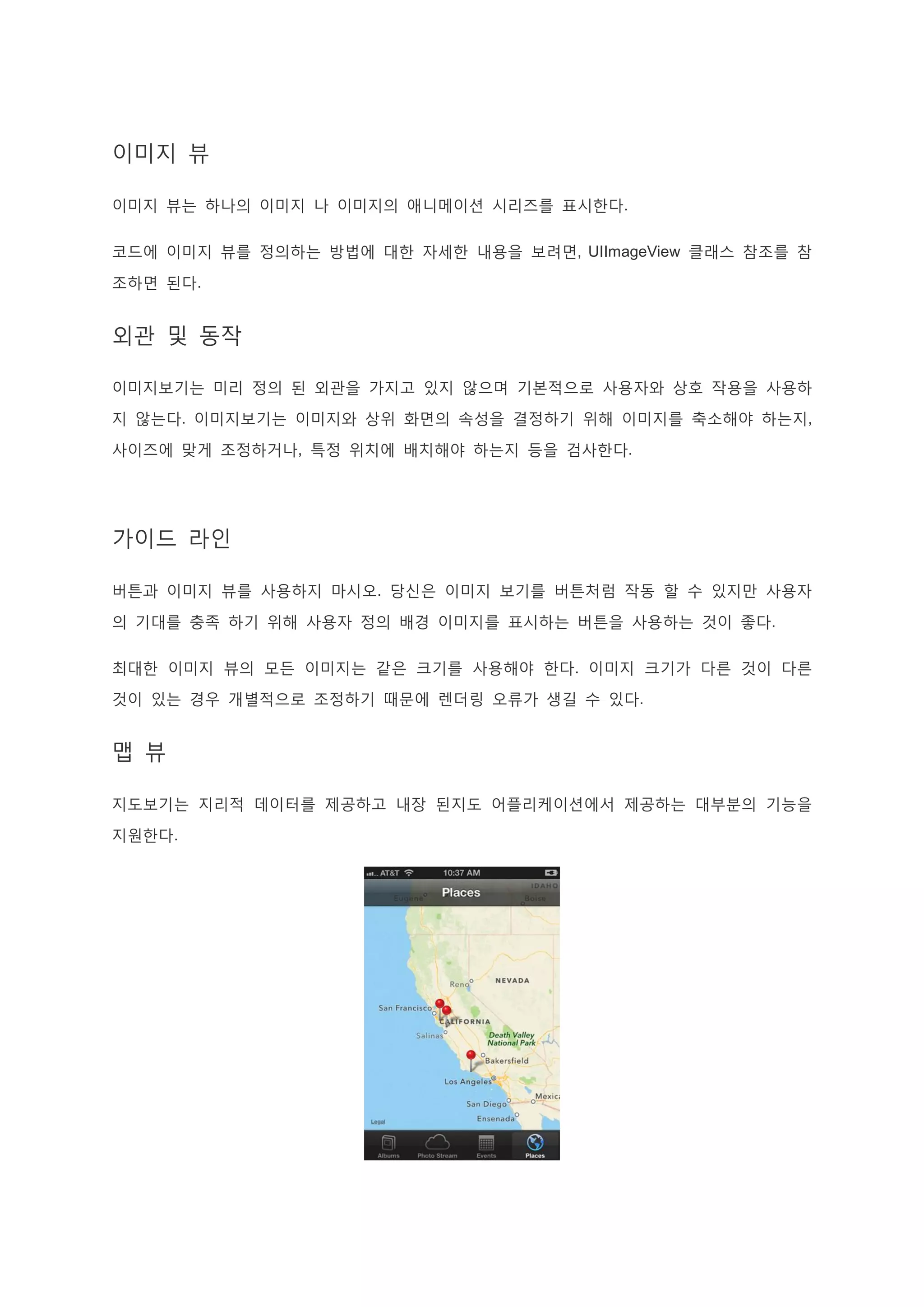 이미지 뷰
이미지 뷰는 하나의 이미지 나 이미지의 애니메이션 시리즈를 표시한다.
코드에 이미지 뷰를 정의하는 방법에 대한 자세한 내용을 보려면, UIImageView 클래스 참조를 참
조하면 된다.
외관 및 동작
이미지보기는 미리 정의 된 외관을 가지고 있지 않으며 기본적으로 사용자와 상호 작용을 사용하
지 않는다. 이미지보기는 이미지와 상위 화면의 속성을 결정하기 위해 이미지를 축소해야 하는지,
사이즈에 맞게 조정하거나, 특정 위치에 배치해야 하는지 등을 검사한다.
가이드 라인
버튼과 이미지 뷰를 사용하지 마시오. 당신은 이미지 보기를 버튼처럼 작동 할 수 있지만 사용자
의 기대를 충족 하기 위해 사용자 정의 배경 이미지를 표시하는 버튼을 사용하는 것이 좋다.
최대한 이미지 뷰의 모든 이미지는 같은 크기를 사용해야 한다. 이미지 크기가 다른 것이 다른
것이 있는 경우 개별적으로 조정하기 때문에 렌더링 오류가 생길 수 있다.
맵 뷰
지도보기는 지리적 데이터를 제공하고 내장 된지도 어플리케이션에서 제공하는 대부분의 기능을
지원한다.
 