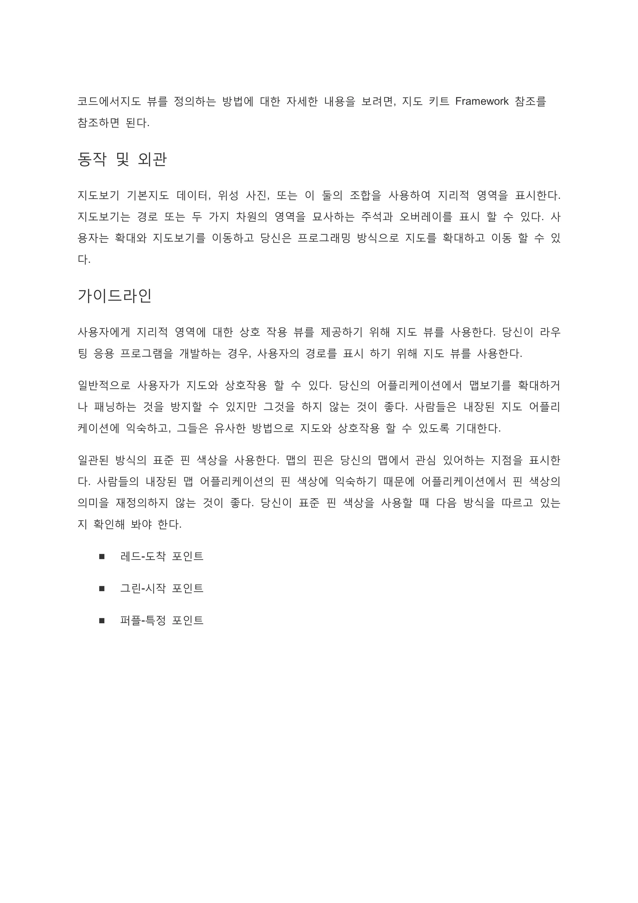 코드에서지도 뷰를 정의하는 방법에 대한 자세한 내용을 보려면, 지도 키트 Framework 참조를
참조하면 된다.
동작 및 외관
지도보기 기본지도 데이터, 위성 사진, 또는 이 둘의 조합을 사용하여 지리적 영역을 표시한다.
지도보기는 경로 또는 두 가지 차원의 영역을 묘사하는 주석과 오버레이를 표시 할 수 있다. 사
용자는 확대와 지도보기를 이동하고 당신은 프로그래밍 방식으로 지도를 확대하고 이동 할 수 있
다.
가이드라인
사용자에게 지리적 영역에 대한 상호 작용 뷰를 제공하기 위해 지도 뷰를 사용한다. 당신이 라우
팅 응용 프로그램을 개발하는 경우, 사용자의 경로를 표시 하기 위해 지도 뷰를 사용한다.
일반적으로 사용자가 지도와 상호작용 할 수 있다. 당신의 어플리케이션에서 맵보기를 확대하거
나 패닝하는 것을 방지할 수 있지만 그것을 하지 않는 것이 좋다. 사람들은 내장된 지도 어플리
케이션에 익숙하고, 그들은 유사한 방법으로 지도와 상호작용 할 수 있도록 기대한다.
일관된 방식의 표준 핀 색상을 사용한다. 맵의 핀은 당신의 맵에서 관심 있어하는 지점을 표시한
다. 사람들의 내장된 맵 어플리케이션의 핀 색상에 익숙하기 때문에 어플리케이션에서 핀 색상의
의미을 재정의하지 않는 것이 좋다. 당신이 표준 핀 색상을 사용할 때 다음 방식을 따르고 있는
지 확인해 봐야 한다.
 레드-도착 포인트
 그린-시작 포인트
 퍼플-특정 포인트
 