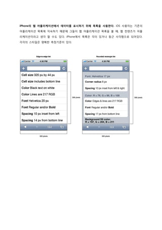 iPhone의 웹 어플리케이션에서 데이터를 표시하기 위해 목록을 사용한다. iOS 사용자는 기존의
어플리케이션 목록에 익숙하기 때문에 그들이 웹 어플리케이션 목록을 볼 때, 웹 컨텐츠가 어플
리케이션이라고 생각 할 수도 있다. iPhone에서 목록은 각이 있거나 둥근 사각형으로 되어있다.

각각의 스타일은 명확한 측정기준이 있다.
 