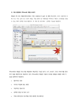 1) 데스크탑에서 iPhone로 메일 보내기

 메일은 OS X의 어플리케이션에서 가장 사용빈도가 높은 것 중에 하나이다. 또한 사용자에 의
 해 수신 우선 순위 및 스토어 메일, 작업 항목 및 이벤트를 추적하고 메모나 초대장을 만들
 수 있는 매우 강력한 프로그램이다. 두 개의 창 모드에서   강력한 기능을 제공한다.




iPhone에서 메일은 데스크탑 메일에서 핵심적인 기능인 받기, 쓰기, 보내기 그리고 메시지를 정리

하기 등을 중점적으로 제공하고 있다. iPhone에서 메일은 다음의 모바일 경험을 포함한 UI에 기

능을 압축하여 제공한다.


    합리적인 외관


    각각의 작업에 맞는 화면


    직관적인 정보구조

    강력한 편집 및 정리 도구

    커뮤니케이션과 피드백을 위한 풍부한 애니메이션
 