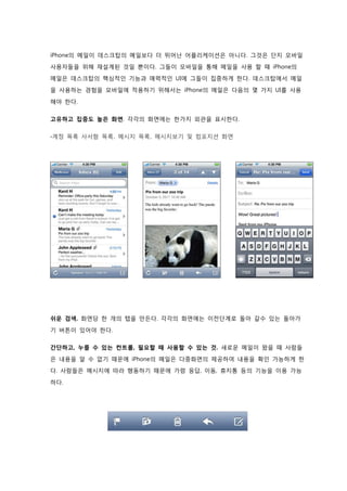 iPhone의 메일이 데스크탑의 메일보다 더 뛰어난 어플리케이션은 아니다. 그것은 단지 모바일
사용자들을 위해 재설계된 것일 뿐이다. 그들이 모바일을 통해 메일을 사용 할 때 iPhone의
메일은 데스크탑의 핵심적인 기능과 매력적인 UI에 그들이 집중하게 한다. 데스크탑에서 메일
을 사용하는 경험을 모바일에 적용하기 위해서는 iPhone의 메일은 다음의 몇 가지 UI를 사용

해야 한다.

고유하고 집중도 높은 화면. 각각의 화면에는 한가지 외관을 표시한다.

-계정 목록 사서함 목록, 메시지 목록, 메시지보기 및 컴포지션 화면




쉬운 검색. 화면당 한 개의 탭을 만든다. 각각의 화면에는 이전단계로 돌아 갈수 있는 돌아가

기 버튼이 있어야 한다.

간단하고, 누를 수 있는 컨트롤, 필요할 때 사용할 수 있는 것. 새로운 메일이 왔을 때 사람들
은 내용을 알 수 없기 때문에 iPhone의 메일은 다중화면의 제공하여 내용을 확인 가능하게 한
다. 사람들은 메시지에 따라 행동하기 때문에 가령 응답, 이동, 휴지통 등의 기능을 이용 가능

하다.
 