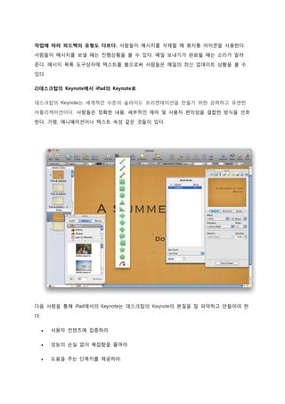 작업에 따라 피드백의 유형도 다르다. 사람들이 메시지를 삭제할 때 휴지통 아이콘을 사용한다.
사람들이 메시지를 보낼 때는 진행상황을 볼 수 있다. 메일 보내기가 완료될 때는 소리가 알려
준다. 메시지 목록 도구상자에 텍스트를 봄으로써 사람들은 메일의 최신 업데이트 상황을 볼 수

있다.

2)데스크탑의 Keynote에서 iPad의 Keynote로

데스크탑의 Keynote는 세계적인 수준의 슬라이드 프리젠테이션을 만들기 위한 강력하고 유연한
어플리케이션이다. 사람들은 정확한 내용, 세부적인 제어 및 사용자 편의성을 결합한 방식을 선호

한다. 가령, 애니메이션이나 텍스트 속성 같은 것들이 있다.




다음 사항을 통해 iPad에서의 Keynote는 데스크탑의 Keynote의 본질을 잘 파악하고 만들어야 한

다.

        사용자 컨텐츠에 집중하라.

        성능의 손실 없이 복잡함을 줄여라

        도움을 주는 단축키를 제공하라.
 