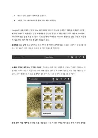    데스크탑의 경험과 유사하게 만들어라

    설득력 있는 애니메이션을 통해 피드백을 제공하라




Keynote의 사용자들은 기존의 iPad 패러다임과 유사한 기능을 제공하기 때문에 어플리케이션을

빠르게 이해하고 사용한다. 신규 사용자들은 간단한 방법으로 컨텐츠를 다루기 때문에 iPad에서
Keynote사용을 쉽게 배울 수 있다. 데스크탑에서 iPad로의 Keynote 변환에는 많은 수정과 재설계

가 필요하다. 여기 몇 개의 확실한 적용법이 있다.

간소화된 도구상자. 도구상자에는 오직 7개의 항목만이 존재한지만, 그들은 사용자가 콘텐츠를 만

드는 데 필요한 모든 기능과 도구와 일관된 액세스를 제공한다.




사용자 초점에 응답하는 간단한 관리자. 관리자는 자동으로 사람들은 선택한 개체를 변경하는 데
필요한 도구와 속성이 포함되어 있다. 사용자들은 관리자 보기에서 필요한 모든 것을 변경 할 수

있다. 자주 변경되는 속성을 변경해야 할 경우, 또 다른 관리자 보기를 볼 수 있다.




많은 양의 사전 제작된 스타일 모음. 사람들은 사전 제작된 스타일 테이블을 통해 객체의 변화를
 