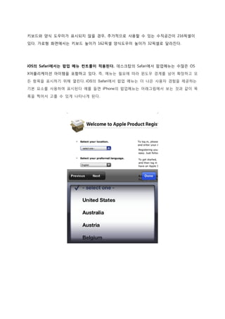 키보드와 양식 도우미가 표시되지 않을 경우, 추가적으로 사용할 수 있는 수직공간이 216픽셀이

있다. 가로형 화면에서는 키보드 높이가 162픽셀 양식도우미 높이가 32픽셀로 달라진다.




iOS의 Safari에서는 팝업 메뉴 컨트롤이 적용된다. 데스크탑의 Safari에서 팝업메뉴는 수많은 OS
X어플리케이션 아이템을 포함하고 있다. 즉, 메뉴는 필요에 따라 윈도우 경계를 넘어 확장하고 모

든 항목을 표시하기 위해 열린다. iOS의 Safari에서 팝업 메뉴는 더 나은 사용자 경험을 제공하는
기본 요소를 사용하여 표시된다 예를 들면 iPhone의 팝업메뉴는 아래그림에서 보는 것과 같이 목

록을 찍어서 고를 수 있게 나타나게 된다.
 