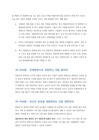 을 iPad의 큰 화면에서 볼 수는 없다. 당신의 iPad 어플리케이션을 강조하기 위해 추가 기능의
손실 없이 사용자 경험을 극대화 시키는 것에 집중해야 한다. 예를 들면:
 사람들이 책을 읽을 수 있고 읽은 지점을 알려주는 독서 어플리케이션은 큰 화면에서 사
람들에게 즐거운 책 읽기 경험을 제공한다. 그들의 읽는 지점을 알려주기 위해 또 다른
화면으로 전환하는 대신에 팝 오버를 사용하고 사람들이 자신이 좋아하는 구문을 복사할
수 있게 하였다. 어플리케이션은 또한 북마크를 할 수 있고 텍스트에 주석을 달 수 있으
며 다른 사람과 목록을 교환 하거나 진행상황을 비교할 수 있다.
 전투기 조종게임에서 반투명의 헤드 업 화면을 메인 화면에 보여줄지도 모른다. 게임 이
용자들은 실제적인 컨트롤을 눌러서 적과 싸우거나 자신을 맵 상에 위치시킬 수 있다.
 축구 게임에서는 화면에 좀더 크고 현실적이 게임영역이 존재하고 캐릭터 묘사도 섬세하
다 그리고 팀을 운영할 수도 있고 캐릭터도 사용자에 맞게 변형할 수 있다. 또한 게임화
면을 나갈 필요 없이 캐릭터의 정보를 볼 수도 있다. 최종적으로는 두 사람이 서로의 팀
으로 멀티플레이를 모드를 이용할 수 있다.
28. iPad용 : 전체화면으로 전환하는 것을 줄여라.
컨텐츠와 연관되어 시각적 전환이 되어야 한다. 전체가 새로운 화면으로 변환되는 대신에 일
부 정보가 변경되면 그것을 필요로 하는 UI 영역 만 업데이트하면 된다. 일반적인 법칙으로
화면 전체가 아닌 개개의 화면이나 개체가 전환되어야 한다. 대부분의 경우 화면전체가 완전
히 변화하는 것을 추천하지는 않는다. 당신이 비교적 적은 전체화면을 전환할 때 iPad 어플
리케이션은 당신의 작업을 추적할 때 높은 시각적 안정성을 가진다. 당신은 전체화면으로 전
환하는 것을 줄이기 위해 분할 화면이나 팝 오버 등의 UI 요소들을 사용할 수 있다.
29. iPad용 : 당신의 정보를 계층화하는 것을 제한하라.
iPad의 큰 화면과 특정한 UI의 요소들은 사람들이 한 공간에서 보다 많은 정보에 접근 하게
한다. 비록 한 화면에서 너무 많은 정보를 보기를 원하지 않을 수 있지만 다른 한편으로는
원하는 정보를 찾기 위해 서로 다른 많은 화면을 보기를 원하지는 않는다.
일반적으로 메인 화면의 초기 컨텐츠에 집중이 된다. 그리고 추가 정보나 도구 등이 팝 오버
같은 부가적인 화면으로 제공된다. 이것은 주요 작업을 나갈 필요 없이 사람들에게 그들이
필요한 기능에 쉽게 접근할 수 있도록 도와준다.
 