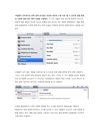 사람들이 지속적으로 왼쪽 창에 표시되는 최상위 범주로 드릴 다운 할 수 있도록 분할 화면
의 오른쪽 창에 있는 탐색 모음을 사용한다. 두 가지 레벨이 항상 동시에 화면에 나타나기
때문에 분할 화면은 최소한 하나의 레벨에 따라 당신의 정보 계층을 평면화한다. 예를 들면,
설정 분할화면의 오른쪽 창에 있는 탐색 모음을 사용하여 장치와 어플리케이션 설정을 표시
한다.
사람들이 깊지 않은 계층을 드릴다운 할 수 있도록 왼쪽 분활 화면에 탐색 바를 사용한다.
그리고 나면 오른쪽 면에 대부분의 정보가 표시 된다. 이것은 두 가지 레벨을 완전히 평면화
하여 한 화면에 표시한다. 이 디자인은 가로방향으로 메일의 계정 사서함, 그리고 메시지 목
록은 왼편 개인적인 메시지는 오른쪽에 평면화 할 때 사용한다.
작업을 활성화하거나 화면 개체에 영향을 주는 도구를 제공하는 Popover를 사용한다.
Popover는 현재 화면에 동작이나 도구를 표시할 수 있고 사람들이 이것으로 인해 화면을 전
환할 필요는 없다. 예를 들면 알림은 사용자가 직접 만든 알림 항목에 상세항목을 추가하여
사용자에게 전달한다.
 
