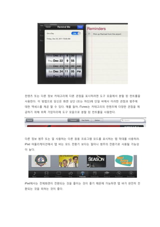 컨텐츠 또는 다른 정보 카테고리에 다른 관점을 표시하려면 도구 모음에서 분할 된 컨트롤을
사용한다. 이 방법으로 당신은 화면 상단 (또는 하단)에 단일 바에서 이러한 관점과 범주에
대한 액세스를 제공 할 수 있다. 예를 들어, iTunes는 카테고리의 컨텐츠에 다양한 관점을 제
공하기 위해 위쪽 가장자리에 도구 모음으로 분할 된 컨트롤을 사용한다.
다른 정보 범주 또는 덜 사용하는 다른 응용 프로그램 모드를 표시하는 탭 막대를 사용하라.
iPad 어플리케이션에서 탭 바는 모드 전환기 보다는 필터나 범주의 전환기로 사용될 가능성
이 높다.
iPad에서는 전체화면이 전환되는 것을 줄이는 것이 좋기 때문에 가능하면 탭 바가 완전히 전
환되는 것을 피하는 것이 좋다.
 