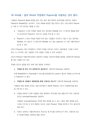 30. iPad용 : 일부 Modal 작업에서 Popover를 사용하는 것이 좋다.
사람들이 Popover와 Modal 화면을 열고 있는 동안 메인 화면과 상호작용을 못한다는 점에서
Popover과 Modal화면은 유사하다. 그러나 Modal 화면은 항상 형식이 있다 그에 반에서 Popover
는 다른 두 가지 방식을 사용할 수 있다.
 Popover가 스크린 주변을 어둡게 하는 경우에는 Modal을 쓴다. 이 동작은 Modal 화면
과 유사하지만 Popover가 나타나는 모습을 적게 볼 수 있다.
 Popover가 스크린 주변을 어둡게 하지 않고 사람들이 어디든지 누를 수 있는 경우에는
Modal을 쓰지 않는다. 이 동작으로 Modal을 쓰는 않는 popover는 또 다른 어플리케이션
을 볼 수 있다.
게다가 Popover는 항상 컨트롤이나 지역의 지점을 나타내고 있어서 사용자들은 그것을 누르면
된다. 이 시각적인 것은 사람들이 이전 내용을 기억할 수 있게 도와준다.
당신이 iPhone의 어플리케이션에서 독립적인 작업을 가능하게 Modal 화면을 사용한다면 Popover
를 대신 사용할 수도 있다.
적절한 당신의 결정을 돕기 위해 다음 질문을 고려하라.
 작업할 때 여러 가지 입력방식이 필요한가? 그렇다면 Popover을 사용하라.
비록 Modal화면이나 Popover둘다 키보드를 동반할지라도 picker나 옵션의 목록을 표시하기에
는 Popover이 더 좋다.
 작업할 때 사람들이 계층화면을 통해 드릴다운 하는가? 그렇다면 Popover를 사용하라.
사람들이 메인 화면과 뒤섞는 것을 방지해주기 때문에 Popover 구조가 다중페이지를 좀더
잘 구현 할 수 있다.
 작업을 완료하기 전에 사람들이 메인 화면에서 무언가를 하길 원합니까? 만약 그렇다면
당신은 nonmodal Popover을 사용하라.
사람들은 nonmodal Popover 주위에 메인 화면을 볼 수 있고 그들이 메인 화면을 눌러
그것을 거부 할 수 있기 때문에, 당신은 그들이 Popover 작업을 중단하고 즉시 돌아오게
해야 한다.
 작업이 상세하고 어플리케이션의 주요기능 중 하나를 보여주는가? 만약, 그렇다면 당신
은 modal 화면을 사용하길 원할 것이다.
 