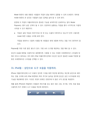 Modal 화면의 내용 변환은 사람들이 작업이 끝날 때까지 집중할 수 있게 도와준다. 대부분
modal 화면의 큰 공간은 사람들이 많은 입력을 쉽게 할 수 있게 한다.
반면에 이 작업이 어플리케이션의 중요한 기능을 보여주지만 상세하지는 않다. Modal
Popover는 좀더 낳은 선택이 될 수 있다. 빈번하게 실행되는 작업을 좀더 시각적으로 가볍게
나타낼 수 있기 때문이다.
 작업은 설정 작업과 마찬가지로 한 번 또는 드물게 이루어지고 있는가? 만약 그렇다면
modal 화면 사용을 고려해 봐야 한다.
작업을 한번이나 드물게 사용할 때 사람들은 현재 내용에 머무는 것을 거의 생각하지 않
는다.
Popover를 위한 다른 많은 용도가 있다. 가령 보조 도구를 제공하는 것을 예로 들 수 있다.
당신이 modal 화면을 사용하기로 결정했다면, 사용할 수 있는 다양한 프레젠테이션 스타일에 대
해서 반드시 읽어보는 것이 좋다. iPad 어플리케이션에서 당신은 당신이 필요한 modal 작업에 알
맞은 프레젠테이션 스타일을 선택할 수 있다.
31. iPad용 : 상단으로 도구 모음을 이동하라.
iPhone 어플리케이션에 도구 모음이 있다면 그것을 화면 하단에 배치하는 대신에 상단으로 배치
하는 것을 고려해 보라. iPad 화면에서 폭이 추가로 늘어날 경우에 당신은 상단 도구모음에 모든
기능을 제공해야만 한다. 이것은 초점이 맞춰진 컨텐츠에 더 많은 수직 공간을 제공한다.
예를 들면, iPhone의 메일에서 사람들이 메시지를 보는 동안 새로 고침, 초기화, 삭제, 덧글 등을
사용하게 하기 위해서 도구 모음을 하단에 배치한다.
 