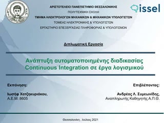 Ανάπτυξη αυτοματοποιημένης διαδικασίας
Continuous Integration σε έργα λογισμικού
Θεσσαλονίκη , Ιούλιος 2021
ΑΡΙΣΤΟΤΕΛΕΙΟ ΠΑΝΕΠΙΣΤΗΜΙΟ ΘΕΣΣΑΛΟΝΙΚΗΣ
ΠΟΛΥΤΕΧΝΙΚΗ ΣΧΟΛΗ
ΤΜΗΜΑ ΗΛΕΚΤΡΟΛΟΓΩΝ ΜΗΧΑΝΙΚΩΝ & ΜΗΧΑΝΙΚΩΝ ΥΠΟΛΟΓΙΣΤΩΝ
ΤΟΜΕΑΣ ΗΛΕΚΤΡΟΝΙΚΗΣ & ΥΠΟΛΟΓΙΣΤΩΝ
ΕΡΓΑΣΤΗΡΙΟ ΕΠΕΞΕΡΓΑΣΙΑΣ ΠΛΗΡΟΦΟΡΙΑΣ & ΥΠΟΛΟΓΙΣΜΩΝ
Διπλωματική Εργασία
Εκπόνηση:
Ιωσήφ Χατζηκυριάκου,
Α.Ε.Μ: 8605
Επιβλέποντας:
Ανδρέας Λ. Συμεωνίδης,
Αναπληρωτής Καθηγητής Α.Π.Θ.
 