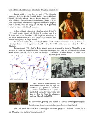 Iosif al II-lea a făcut trei vizite în ţinuturile Ardealului în anii 1770.
Prima vizită a avut loc în anul 1773, itinerariul
conţinând Beclean, Bistriţa, Năsăud, Rodna, Prundu Bârgăului,
Susenii Bârgăului, Mocod, Năsăud, Rodna, Ilva-Mică, Măgura
Ilvei. Aceasta a fost anunţată cu un an înainte, pentru ca vizita
celui care domnea peste Sfântul Imperiu Roman să fie pregătită
cum se cuvine.Acesta era însoţit de cel puţin 40 de persoane,
vizitele lui nerespectând datele anunţate.
A doua călătorie prin Ardeal a fost întreprinsă de Iosif în
1783, după moartea mamei sale. Dorinţa de egalitate pare să se
fi întărit până la cea de-a doua vizită, împăratul accentuând în
mai multe rânduri intenţia sa de a şterge orice diferenţă între
oameni din naţiuni şi de religii diferite.
Cu ocazia celei de-a doua vizite Iosif al II-lea a ordonat să se lucreze mai cu zor la deschiderea
primei şosele care avea să lege Ardealul de Bucovina, dar şi să fie militarizate toate satele de pe Valea
Bârgăului.
În vara anului 1786 , Iosif al II-lea a venit pentru a treia oară în ţinuturile Năsăudului şi ale
Bistriţei. Acestuia i se datorează numele comunelor grănicereşti învecinate din judeţul Bistriţa-Năsăud:
Salva, Romuli, Parva şi Nepos, în urma exclamaţiei: ”Vă salut mici nepoţi ai Romei”( în latină: Salve
Parvae Nepos Romuli).
Deşi, prin aplicarea reformelor, s-a
străduit să rezolve o serie din aspectele
constatate pe parcursul călătoriei,
„Luminatul împărat“ Iosif al II-lea nu a
putut aboli şerbia, în Transilvania, fapt
care a dus, în final, la izbucnirea
violentei Răscoale de la 1784.
Cu toate acestea, prezenţa unui monarh al Sfântului Imperiu pe meleagurile
hunedorene a rămas incrementată pregnant în memoria colectivă.
Pe o carte veche bisericească, un preot haţegan însemnase spre ştirea viitorimii: „La anul 1773,
mai 21 de zile, când au trecut împăratul Iosif…“
 