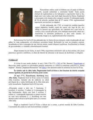 Nenumărate ordine caută să înlăture sau cel puţin să frâneze
abuzurile, această calamitate a sistemului feudal. Toate aceste
eforturi de reglementare şi de îndreptare a raporturilor însă se fac,
după cum vom vedea, mai mult după răscoala lui Horea. Împăratul
e preocupat şi de situaţia altor categorii sociale. O ordonanţă amplă,
de 56 de articole, purtând data de 27 martie 1784, reglementează
raporturile servitorimii cu stăpânii.
O altă ordonanţă, din 1782, se ocupă de condiţia ţiganilor
supuşi stăpânilor feudali, caută să-i aşeze, să-i lege de loc, să-i
oblige la meserii sau agricultură, să-i oprească de a mai locui în
corturi şi de a circula prin ţară, să le îndrepte moravurile, adică să-i
transforme în elemente productive şi deci utile statului. O
ordonanţă, lungă şi ea, reglementează chiar cerşetoria.
Reformismul lui Iosif al II-lea pătrunde deci în foarte diverse domenii, tinde să pătrundă cât mai
adânc în viaţa cetăţeanului, să reformeze societatea însăşi. Reformele lui sunt un complex coerent,
încadrându-se într-o concepţie de stat, într-un sistem, numit obişnuit iozefinism. Iozefinismul ca formă
de guvernământ e o variantă a absolutismului luminat.
Dupa moartea lui (la Viena, in anul 1790), majoritatea reformelor sale au fost anulate, din cauza
puternicei opozitii a nobilimii, in afara de Edictul de toleranta si de masura de desfiintare a iobagilor.
Călătorii
A vizitat în mai multe rânduri, în anii 1768,1770,1773, 1783 și1786, Banatul, Transilvania și
Bucovina, unde a primit cu solicitudine petițiile oamenilor și a intrat în conștiința colectivă ca „bunul
împărat”. Hotelul „Împăratul Romanilor” din Sibiu a fost denumit astfel în amintirea lui Iosif al II-lea.
În vizitele sale la Alba Iulia, Împăratului Iosif al II-lea a fost fascinat de istoria orașului
roman Apulum, de portul de la Partoș și de Cetate
24 mai 1773, Transilvania, Karlsburg (n.a.
Alba Iulia). Împăratul Iosif al II-lea sosise în Cetatea
Alba Carolina. Jurnalul său de călătorie ne oferă
privilegiul de a vedea fortificația de la Alba Iulia prin
ochii monarhului. Împăratul Iosif al II-lea nota:
„Principala cetate a țării are 7 bastioane, 2
cavalieri, 6 raveline, 5 redute și 4 contragarde în
fața bastioanelor, dintre care însă 2 raveline, 2
redute și 1 contragardă împreună cu șanțul exterior
nu sunt încă terminate […]. Karlsburg era mai
demult sediul oficial al principilor țării și se numea
Alba Iulia.
După ce împăratul Carol al VI-lea a ridicat aici o cetate, a primit numele de Alba Carolina.
Cazematele din cetate nu sunt încă terminate complet“.
 
