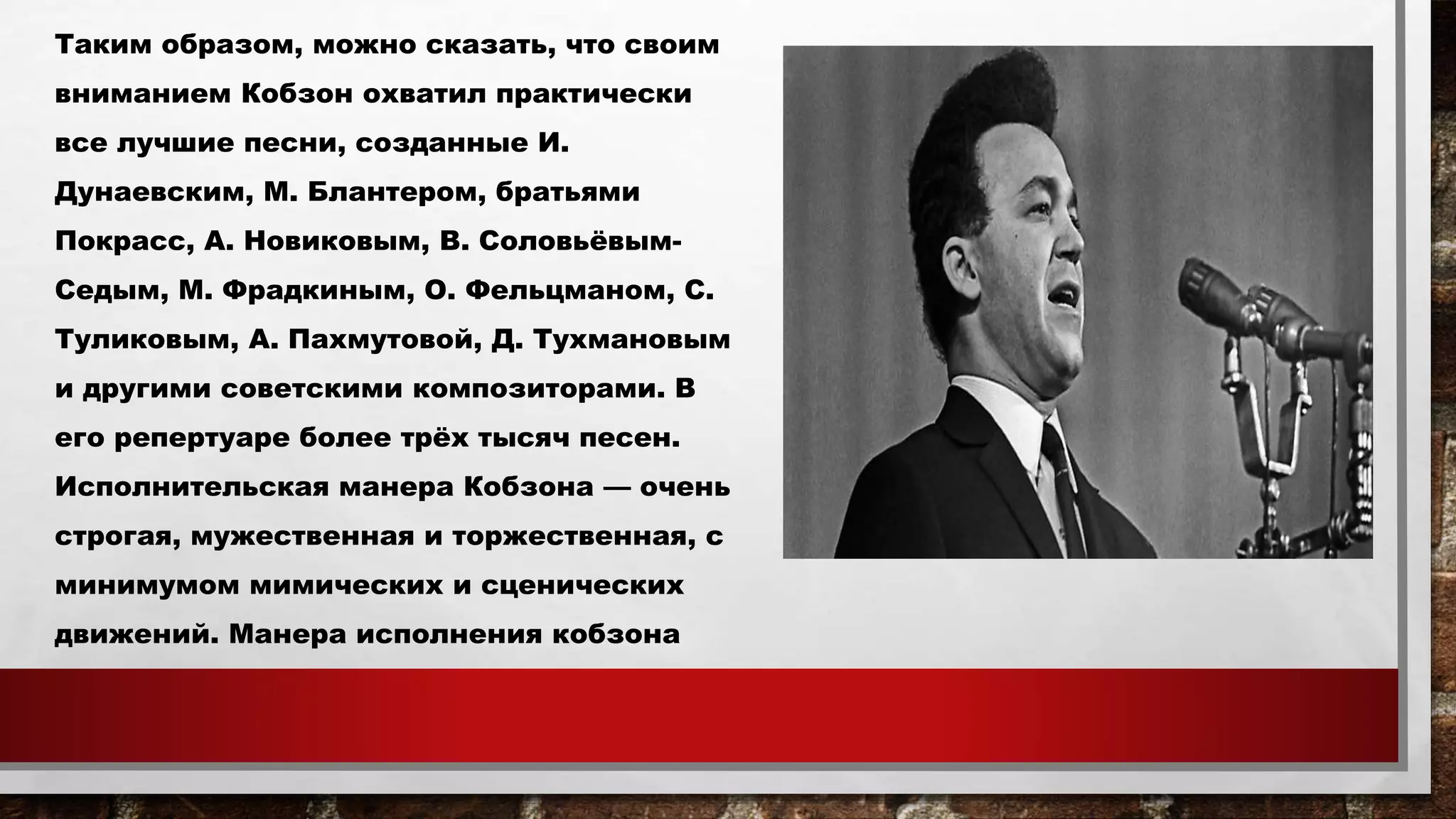 Таким образом, можно сказать, что своим
вниманием Кобзон охватил практически
все лучшие песни, созданные И.
Дунаевским, М. Блантером, братьями
Покрасс, А. Новиковым, В. Соловьёвым-
Седым, М. Фрадкиным, О. Фельцманом, С.
Туликовым, А. Пахмутовой, Д. Тухмановым
и другими советскими композиторами. В
его репертуаре более трёх тысяч песен.
Исполнительская манера Кобзона — очень
строгая, мужественная и торжественная, с
минимумом мимических и сценических
движений. Манера исполнения кобзона
 