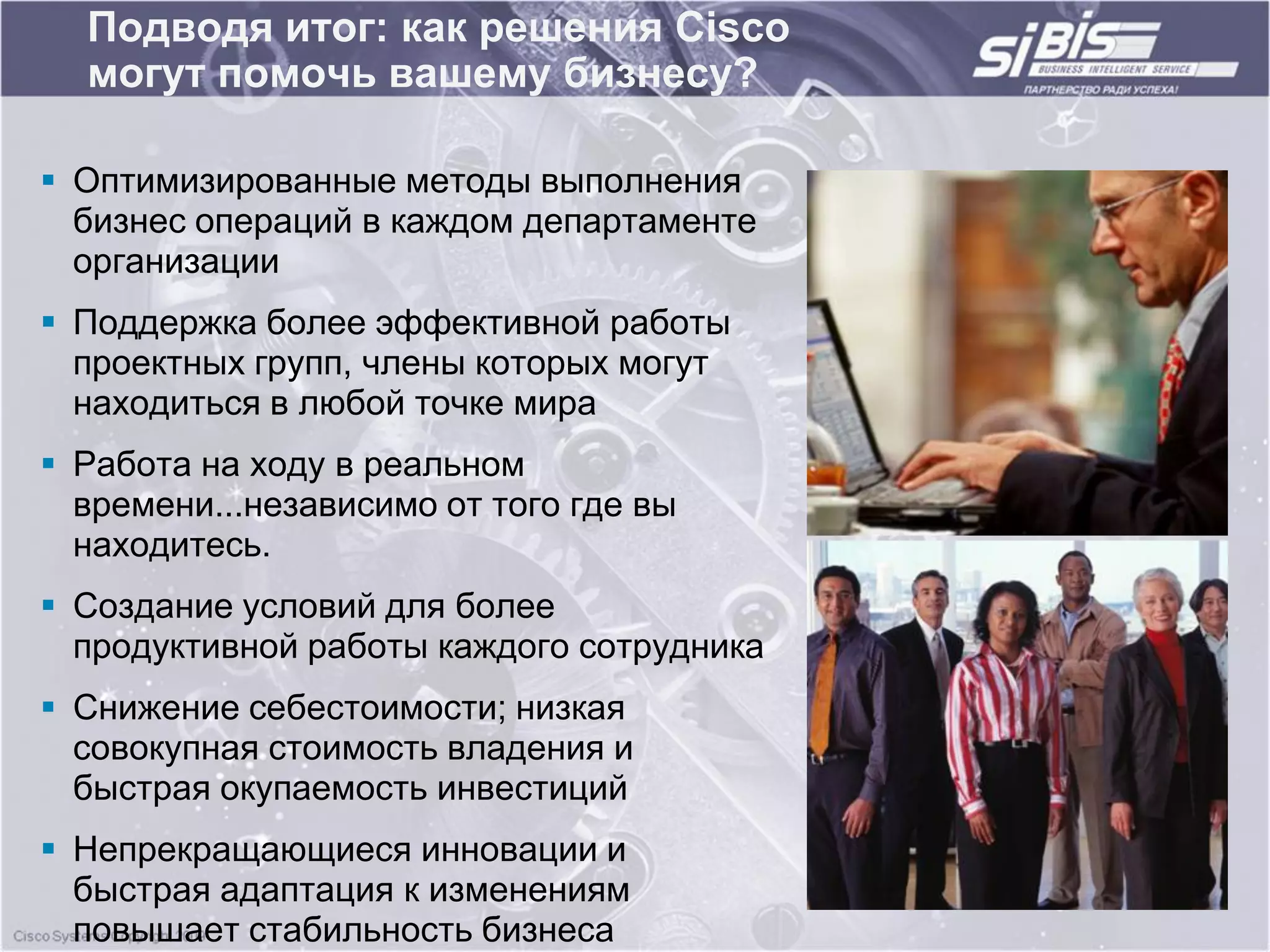 Подводя итог: как решения Cisco
  могут помочь вашему бизнесу?

 Оптимизированные методы выполнения
  бизнес операций в каждом департаменте
  организации
 Поддержка более эффективной работы
  проектных групп, члены которых могут
  находиться в любой точке мира
 Работа на ходу в реальном
  времени...независимо от того где вы
  находитесь.
 Создание условий для более
  продуктивной работы каждого сотрудника
 Снижение себестоимости; низкая
  совокупная стоимость владения и
  быстрая окупаемость инвестиций
 Непрекращающиеся инновации и
  быстрая адаптация к изменениям
  повышает стабильность бизнеса
 