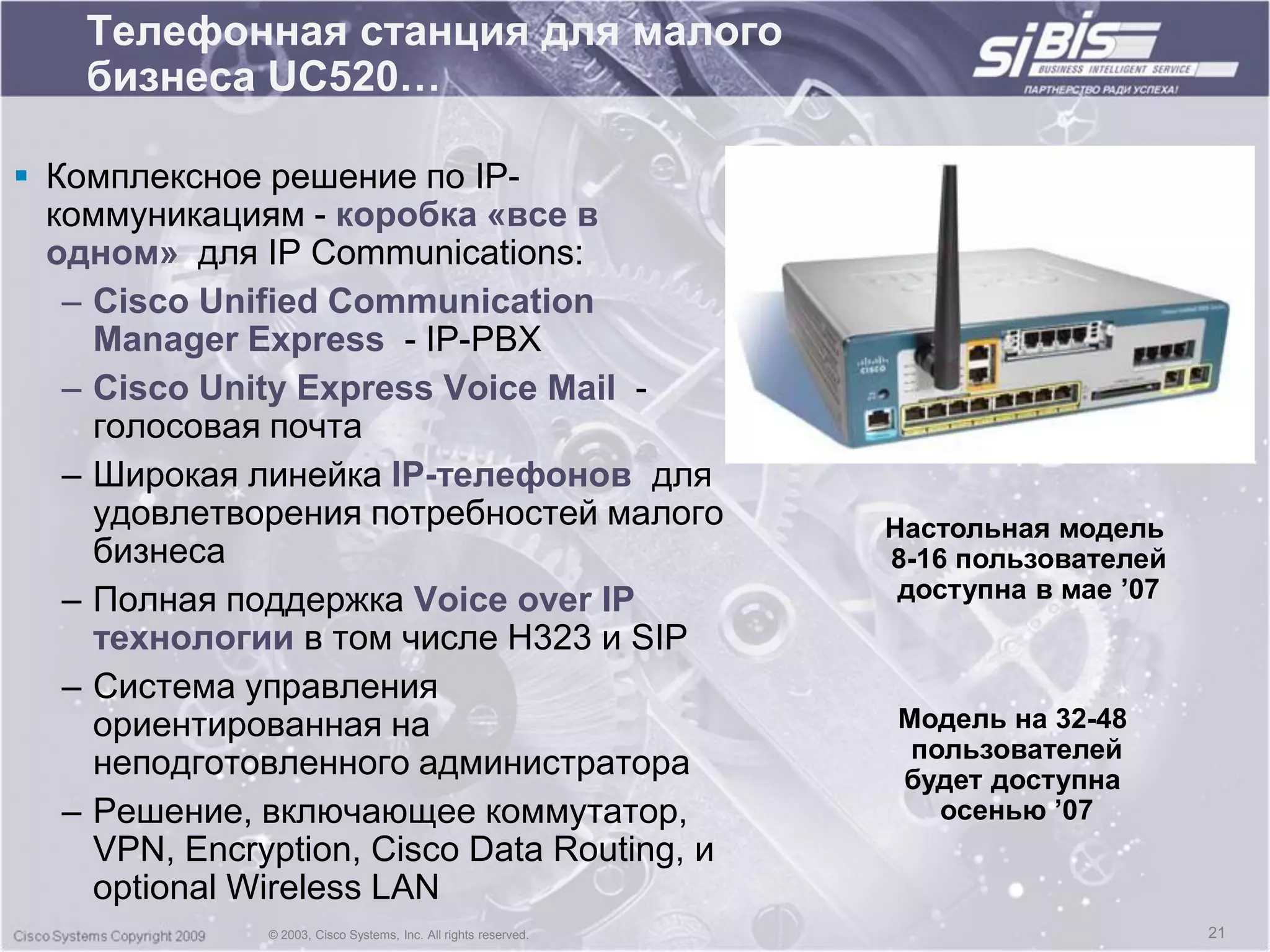 Телефонная станция для малого
    бизнеса UC520…

 Комплексное решение по IP-
  коммуникациям - коробка «все в
  одном» для IP Communications:
   – Cisco Unified Communication
     Manager Express - IP-PBX
   – Cisco Unity Express Voice Mail -
     голосовая почта
   – Широкая линейка IP-телефонов для
     удовлетворения потребностей малого                           Настольная модель
     бизнеса                                                      8-16 пользователей
   – Полная поддержка Voice over IP                                доступна в мае ‟07
     технологии в том числе H323 и SIP
   – Система управления
     ориентированная на                                           Модель на 32-48
                                                                   пользователей
     неподготовленного администратора                             будет доступна
   – Решение, включающее коммутатор,                                 осенью ‟07
     VPN, Encryption, Cisco Data Routing, и
     optional Wireless LAN
               © 2003, Cisco Systems, Inc. All rights reserved.                         21
 