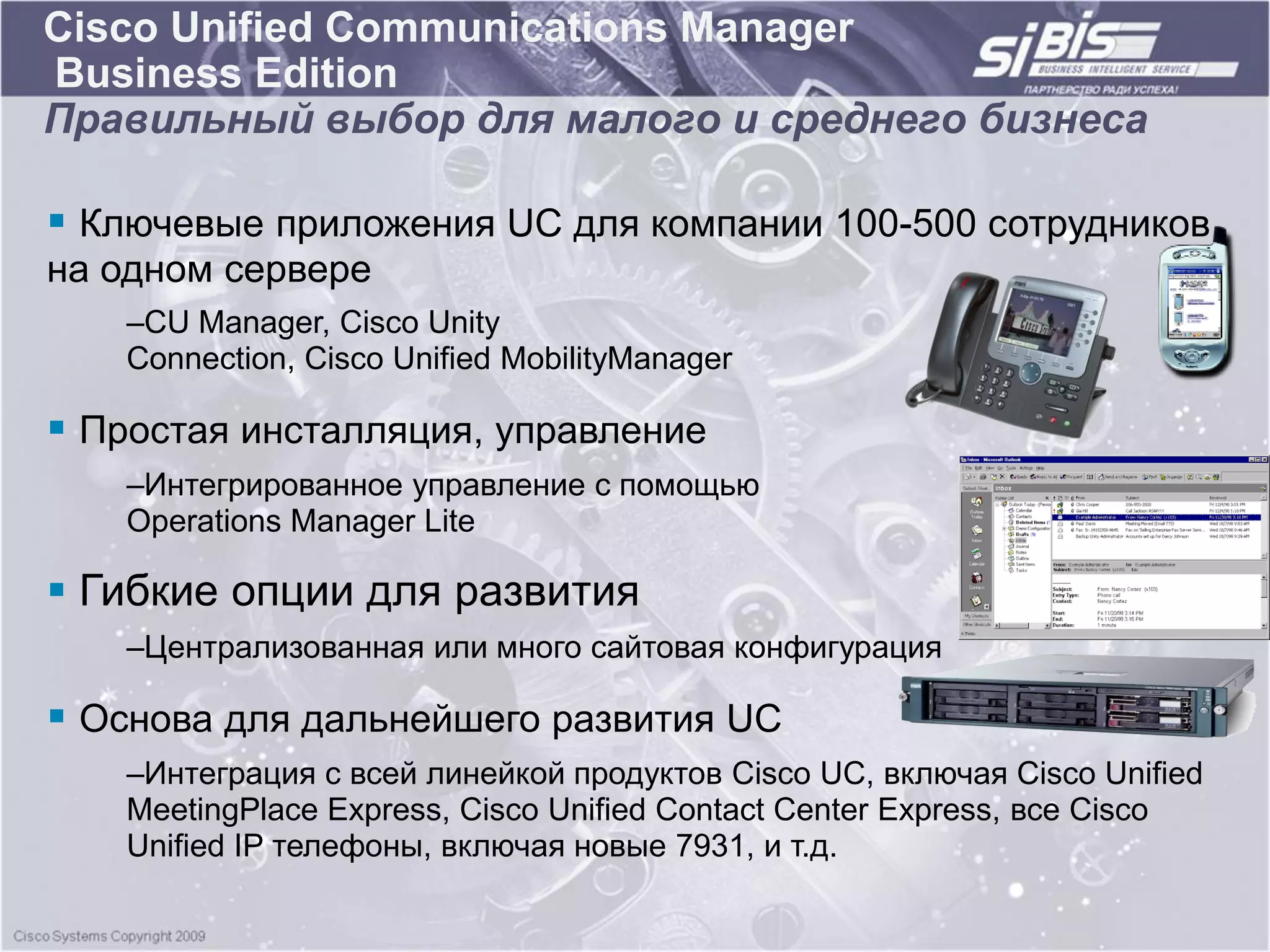 Cisco Unified Communications Manager
Business Edition
Правильный выбор для малого и среднего бизнеса

 Ключевые приложения UC для компании 100-500 сотрудников
на одном сервере
   –CU Manager, Cisco Unity
   Connection, Cisco Unified MobilityManager

 Простая инсталляция, управление
   –Интегрированное управление с помощью
   Operations Manager Lite

 Гибкие опции для развития
   –Централизованная или много сайтовая конфигурация

 Основа для дальнейшего развития UC
   –Интеграция с всей линейкой продуктов Cisco UC, включая Cisco Unified
   MeetingPlace Express, Cisco Unified Contact Center Express, все Cisco
   Unified IP телефоны, включая новые 7931, и т.д.
 