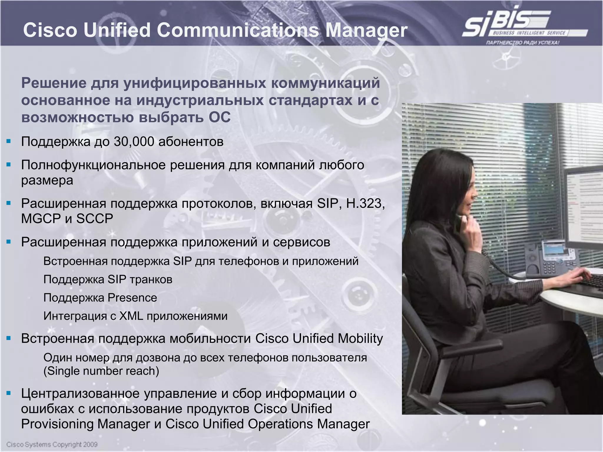 Cisco Unified Communications Manager

  Решение для унифицированных коммуникаций
  основанное на индустриальных стандартах и с
  возможностью выбрать ОС
 Поддержка до 30,000 абонентов
 Полнофункциональное решения для компаний любого
  размера
 Расширенная поддержка протоколов, включая SIP, H.323,
  MGCP и SCCP
 Расширенная поддержка приложений и сервисов
     Встроенная поддержка SIP для телефонов и приложений
     Поддержка SIP транков
     Поддержка Presence
     Интеграция с XML приложениями
 Встроенная поддержка мобильности Cisco Unified Mobility
     Один номер для дозвона до всех телефонов пользователя
     (Single number reach)
 Централизованное управление и сбор информации о
  ошибках с использование продуктов Cisco Unified
  Provisioning Manager и Cisco Unified Operations Manager
 