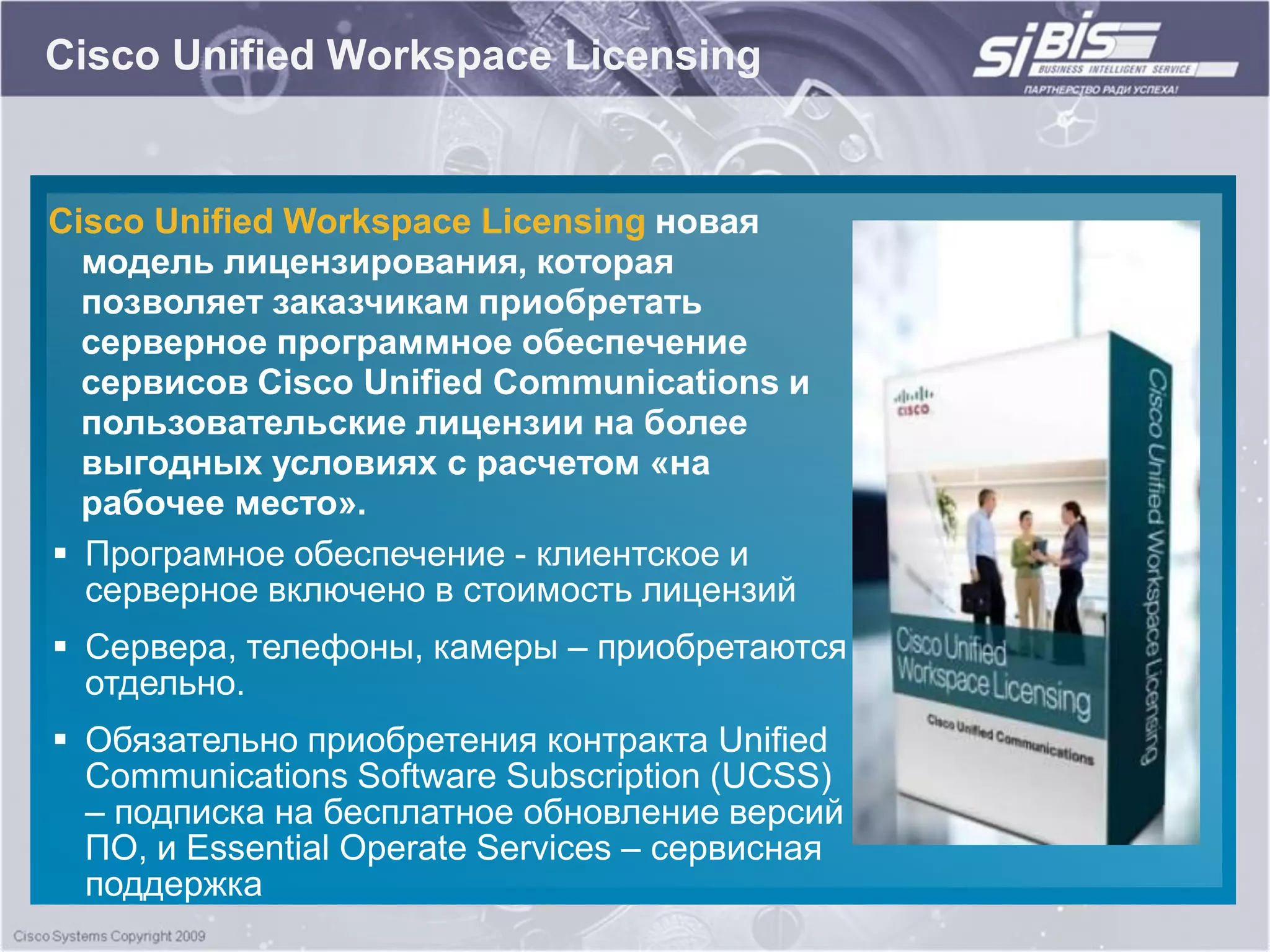 Cisco Unified Workspace Licensing


Cisco Unified Workspace Licensing новая
  модель лицензирования, которая
  позволяет заказчикам приобретать
  серверное программное обеспечение
  сервисов Cisco Unified Communications и
  пользовательские лицензии на более
  выгодных условиях с расчетом «на
  рабочее место».
 Програмное обеспечение - клиентское и
  серверное включено в стоимость лицензий
 Сервера, телефоны, камеры – приобретаются
  отдельно.
 Обязательно приобретения контракта Unified
  Communications Software Subscription (UCSS)
  – подписка на бесплатное обновление версий
  ПО, и Essential Operate Services – сервисная
  поддержка
 