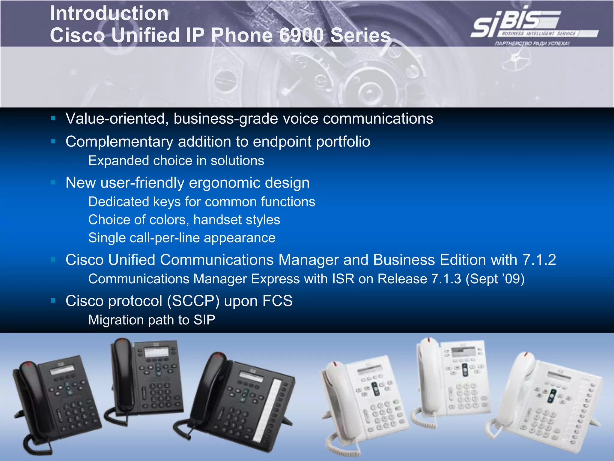 Introduction
Cisco Unified IP Phone 6900 Series


 Value-oriented, business-grade voice communications
 Complementary addition to endpoint portfolio
     Expanded choice in solutions
 New user-friendly ergonomic design
     Dedicated keys for common functions
     Choice of colors, handset styles
     Single call-per-line appearance
 Cisco Unified Communications Manager and Business Edition with 7.1.2
     Communications Manager Express with ISR on Release 7.1.3 (Sept ‟09)
 Cisco protocol (SCCP) upon FCS
     Migration path to SIP
 