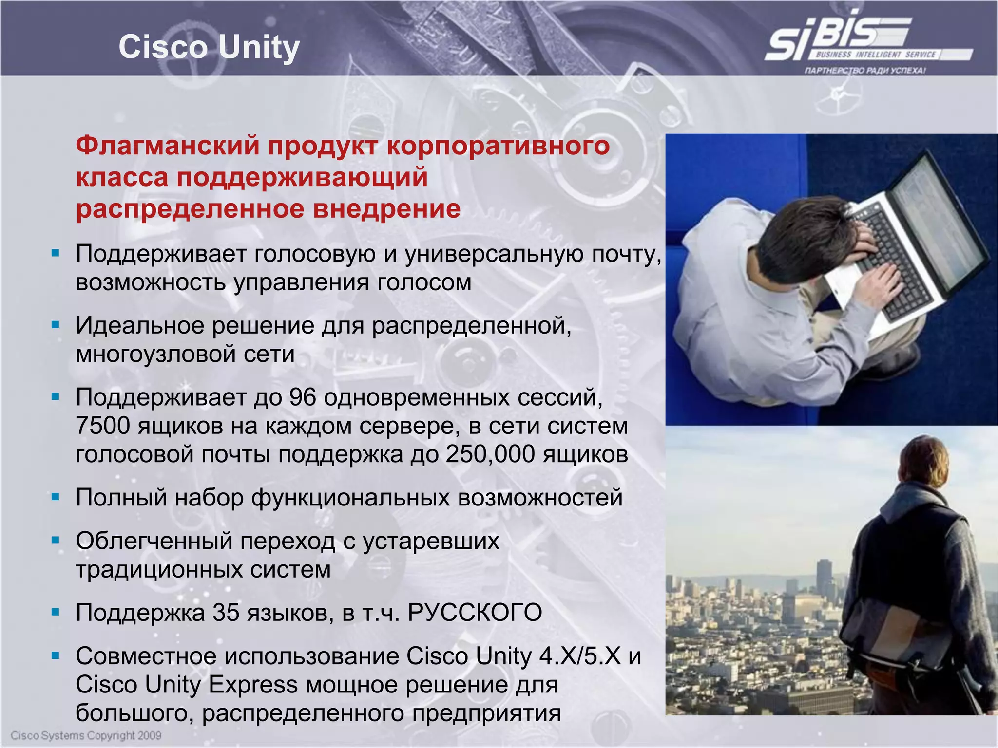 Cisco Unity

  Флагманский продукт корпоративного
  класса поддерживающий
  распределенное внедрение
 Поддерживает голосовую и универсальную почту,
  возможность управления голосом
 Идеальное решение для распределенной,
  многоузловой сети
 Поддерживает до 96 одновременных сессий,
  7500 ящиков на каждом сервере, в сети систем
  голосовой почты поддержка до 250,000 ящиков
 Полный набор функциональных возможностей
 Облегченный переход с устаревших
  традиционных систем
 Поддержка 35 языков, в т.ч. РУССКОГО
 Совместное использование Cisco Unity 4.X/5.X и
  Cisco Unity Express мощное решение для
  большого, распределенного предприятия
 