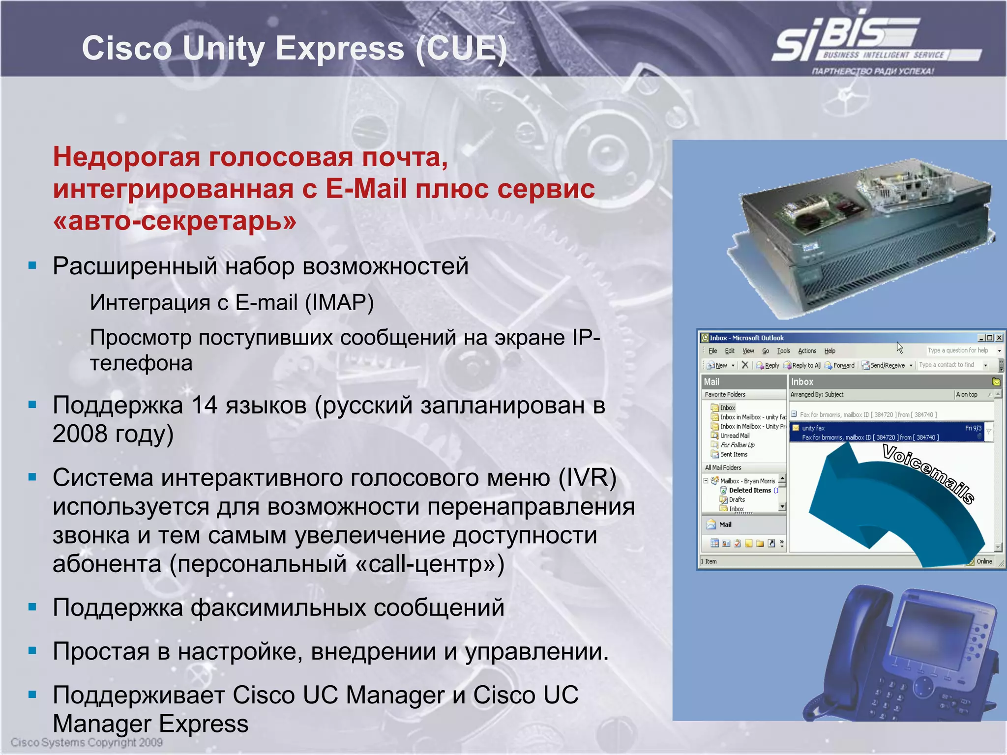 Cisco Unity Express (CUE)


  Недорогая голосовая почта,
  интегрированная с E-Mail плюс сервис
  «авто-секретарь»
 Расширенный набор возможностей
    Интеграция с E-mail (IMAP)
    Просмотр поступивших сообщений на экране IP-
    телефона
 Поддержка 14 языков (русский запланирован в
  2008 году)
 Система интерактивного голосового меню (IVR)
  используется для возможности перенаправления
  звонка и тем самым увелеичение доступности
  абонента (персональный «call-центр»)
 Поддержка факсимильных сообщений
 Простая в настройке, внедрении и управлении.
 Поддерживает Cisco UC Manager и Cisco UC
  Manager Express
 