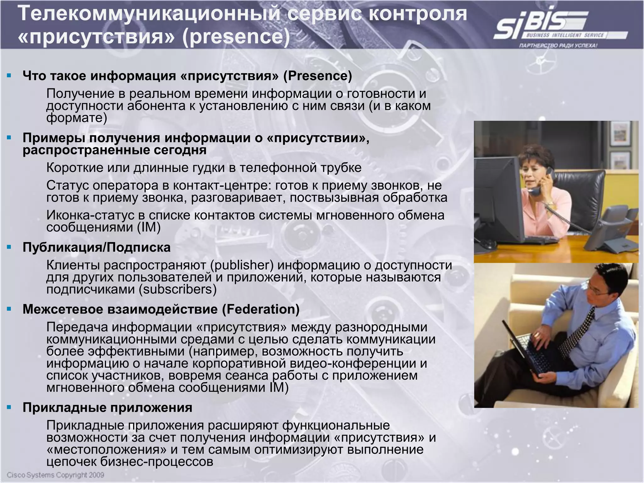 Телекоммуникационный сервис контроля
 «присутствия» (presence)
 Что такое информация «присутствия» (Presence)
     Получение в реальном времени информации о готовности и
     доступности абонента к установлению с ним связи (и в каком
     формате)
 Примеры получения информации о «присутствии»,
  распространенные сегодня
     Короткие или длинные гудки в телефонной трубке
     Статус оператора в контакт-центре: готов к приему звонков, не
     готов к приему звонка, разговаривает, поствызывная обработка
     Иконка-статус в списке контактов системы мгновенного обмена
     сообщениями (IM)
 Публикация/Подписка
     Клиенты распространяют (publisher) информацию о доступности
     для других пользователей и приложений, которые называются
     подписчиками (subscribers)
 Межсетевое взаимодействие (Federation)
     Передача информации «присутствия» между разнородными
     коммуникационными средами с целью сделать коммуникации
     более эффективными (например, возможность получить
     информацию о начале корпоративной видео-конференции и
     список участников, вовремя сеанса работы с приложением
     мгновенного обмена сообщениями IM)
 Прикладные приложения
     Прикладные приложения расширяют функциональные
     возможности за счет получения информации «присутствия» и
     «местоположения» и тем самым оптимизируют выполнение
     цепочек бизнес-процессов
 