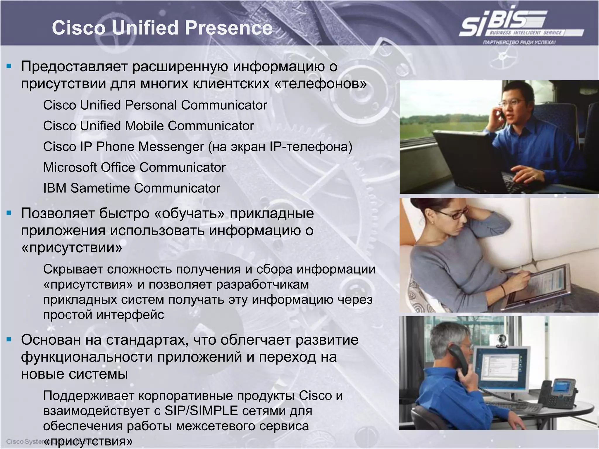 Cisco Unified Presence
 Предоставляет расширенную информацию о
  присутствии для многих клиентских «телефонов»
     Cisco Unified Personal Communicator
     Cisco Unified Mobile Communicator
     Cisco IP Phone Messenger (на экран IP-телефона)
     Microsoft Office Communicator
     IBM Sametime Communicator
 Позволяет быстро «обучать» прикладные
  приложения использовать информацию о
  «присутствии»
     Скрывает сложность получения и сбора информации
     «присутствия» и позволяет разработчикам
     прикладных систем получать эту информацию через
     простой интерфейс
 Основан на стандартах, что облегчает развитие
  функциональности приложений и переход на
  новые системы
     Поддерживает корпоративные продукты Cisco и
     взаимодействует с SIP/SIMPLE сетями для
     обеспечения работы межсетевого сервиса
     «присутствия»
 