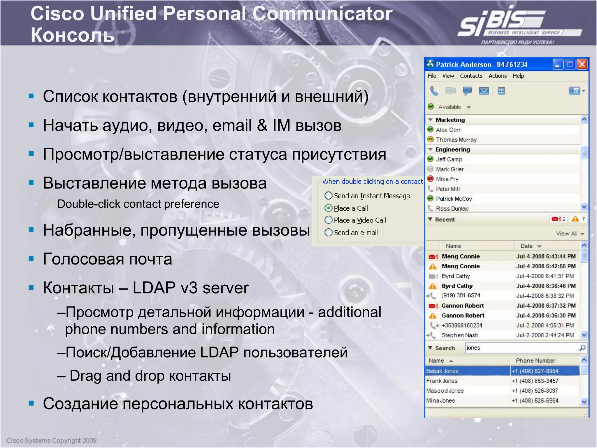 Cisco Unified Personal Communicator
Консоль


 Список контактов (внутренний и внешний)
 Начать аудио, видео, email & IM вызов
 Просмотр/выставление статуса присутствия
 Выставление метода вызова
   Double-click contact preference

 Набранные, пропущенные вызовы
 Голосовая почта
 Контакты – LDAP v3 server
   –Просмотр детальной информации - additional
    phone numbers and information
   –Поиск/Добавление LDAP пользователей
   – Drag and drop контакты
 Создание персональных контактов
 