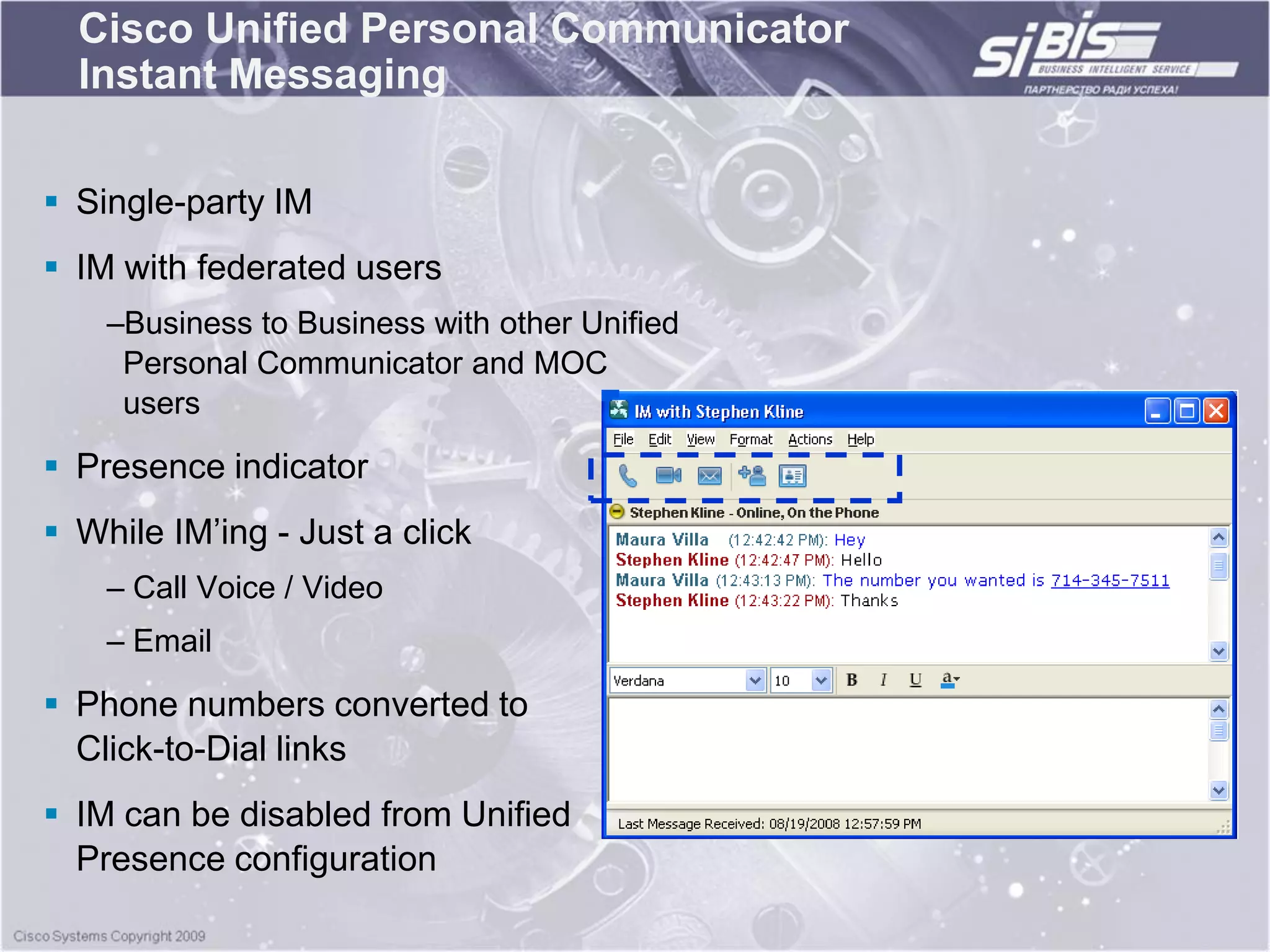 Cisco Unified Personal Communicator
  Instant Messaging

 Single-party IM
 IM with federated users
    –Business to Business with other Unified
     Personal Communicator and MOC
     users

 Presence indicator
 While IM‟ing - Just a click
    – Call Voice / Video
    – Email

 Phone numbers converted to
  Click-to-Dial links
 IM can be disabled from Unified
  Presence configuration
 