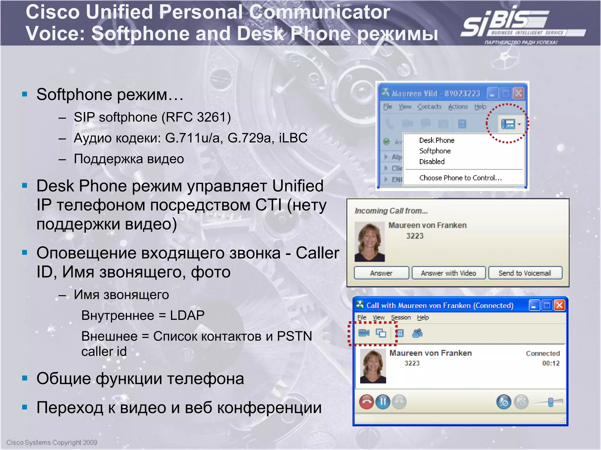 Cisco Unified Personal Communicator
Voice: Softphone and Desk Phone режимы

 Softphone режим…
    – SIP softphone (RFC 3261)
    – Аудио кодеки: G.711u/a, G.729a, iLBC
    – Поддержка видео

 Desk Phone режим управляет Unified
  IP телефоном посредством CTI (нету
  поддержки видео)
 Оповещение входящего звонка - Caller
  ID, Имя звонящего, фото
    – Имя звонящего
       Внутреннее = LDAP
       Внешнее = Список контактов и PSTN
       caller id

 Общие функции телефона
 Переход к видео и веб конференции
 