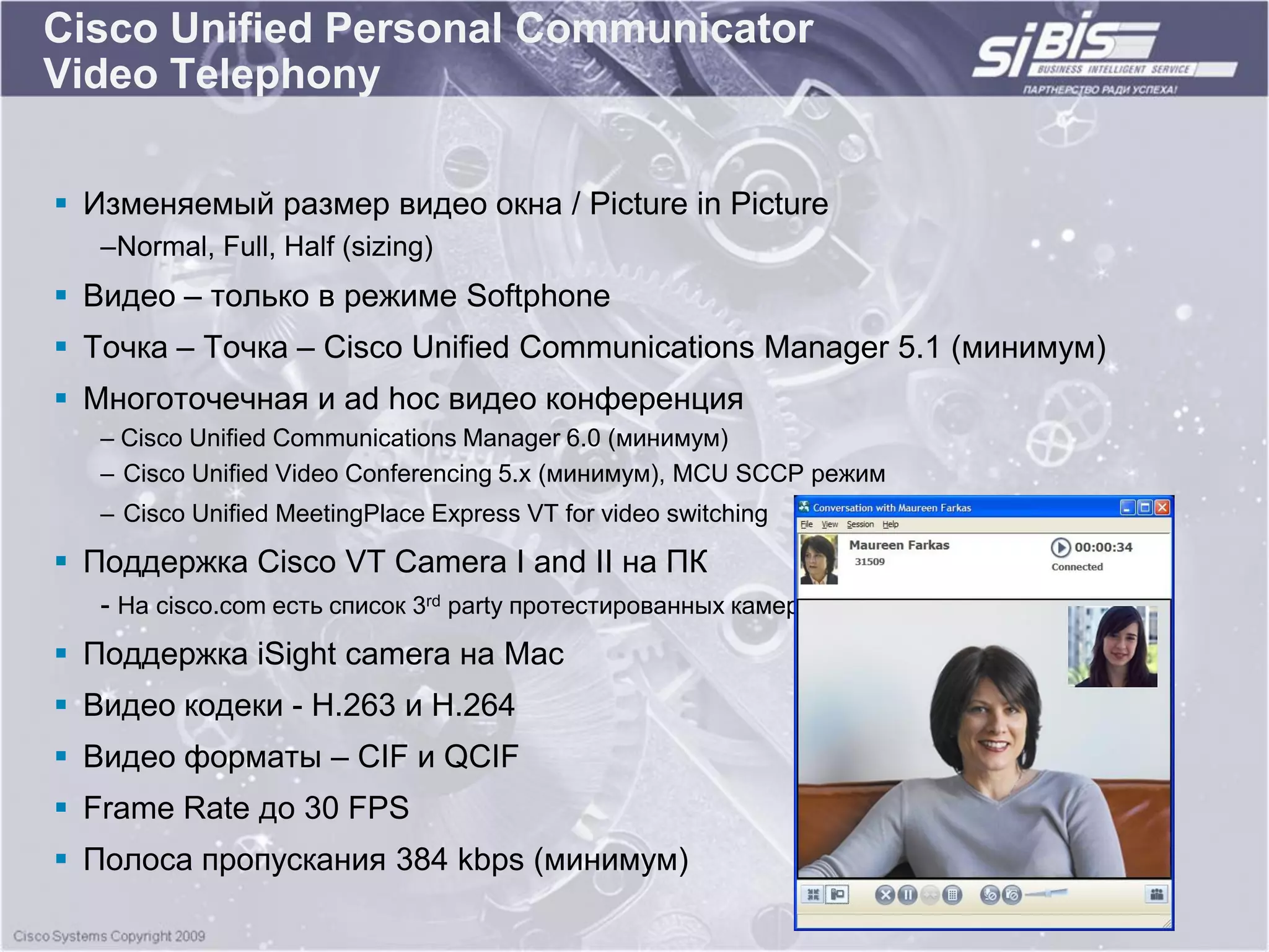 Cisco Unified Personal Communicator
Video Telephony

 Изменяемый размер видео окна / Picture in Picture
   –Normal, Full, Half (sizing)
 Видео – только в режиме Softphone
 Точка – Точка – Cisco Unified Communications Manager 5.1 (минимум)
 Многоточечная и ad hoc видео конференция
   – Cisco Unified Communications Manager 6.0 (минимум)
   – Cisco Unified Video Conferencing 5.x (минимум), MCU SCCP режим
   – Cisco Unified MeetingPlace Express VT for video switching

 Поддержка Cisco VT Camera I and II на ПК
   - На cisco.com есть список 3rd party протестированных камер
 Поддержка iSight camera на Mac
 Видео кодеки - H.263 и H.264
 Видео форматы – CIF и QCIF
 Frame Rate до 30 FPS
 Полоса пропускания 384 kbps (минимум)
 