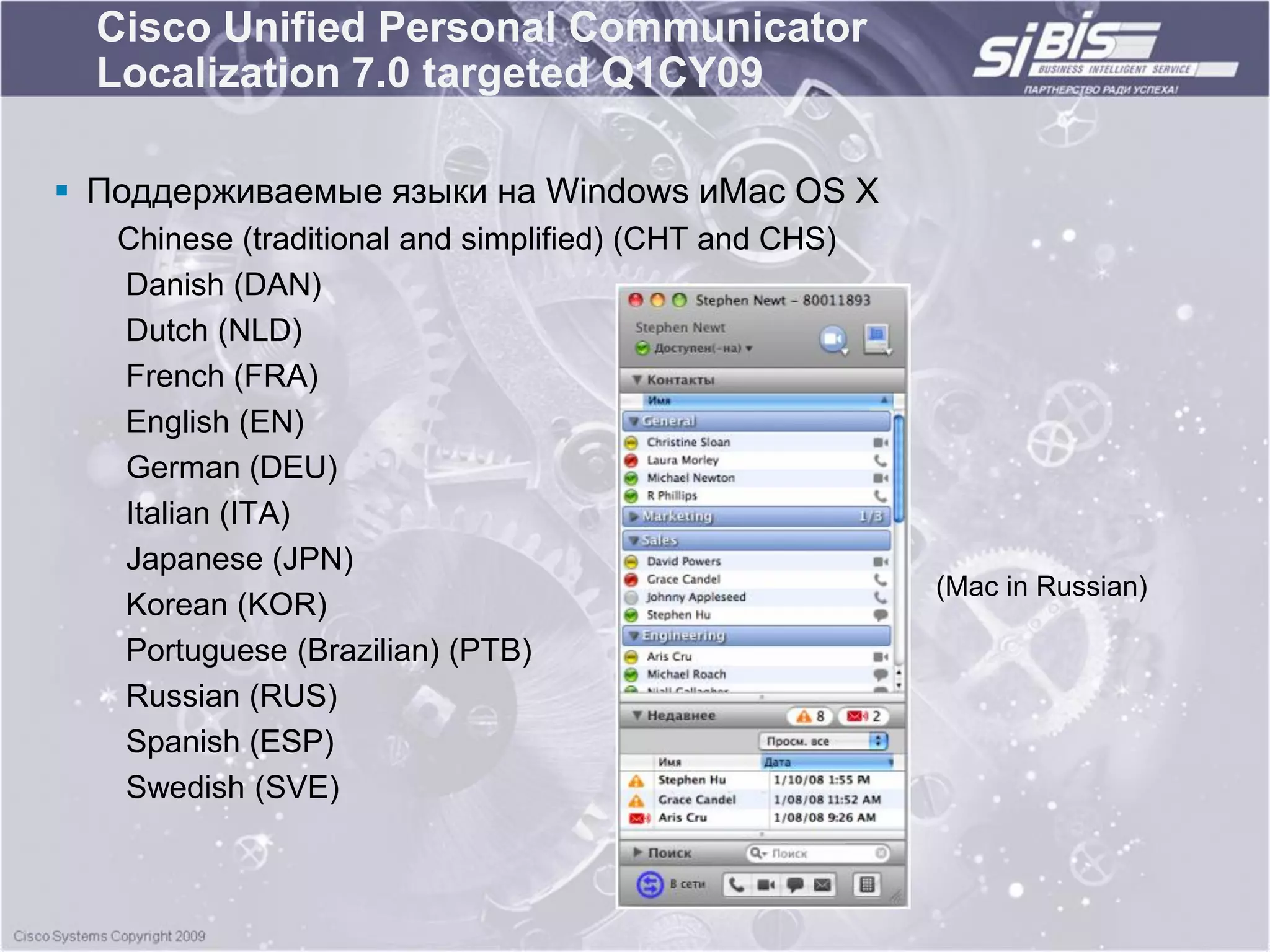 Cisco Unified Personal Communicator
  Localization 7.0 targeted Q1CY09

 Поддерживаемые языки на Windows иMac OS X
   Chinese (traditional and simplified) (CHT and CHS)
   Danish (DAN)
   Dutch (NLD)
   French (FRA)
   English (EN)
   German (DEU)
   Italian (ITA)
   Japanese (JPN)
                                                        (Mac in Russian)
   Korean (KOR)
   Portuguese (Brazilian) (PTB)
   Russian (RUS)
   Spanish (ESP)
   Swedish (SVE)
 