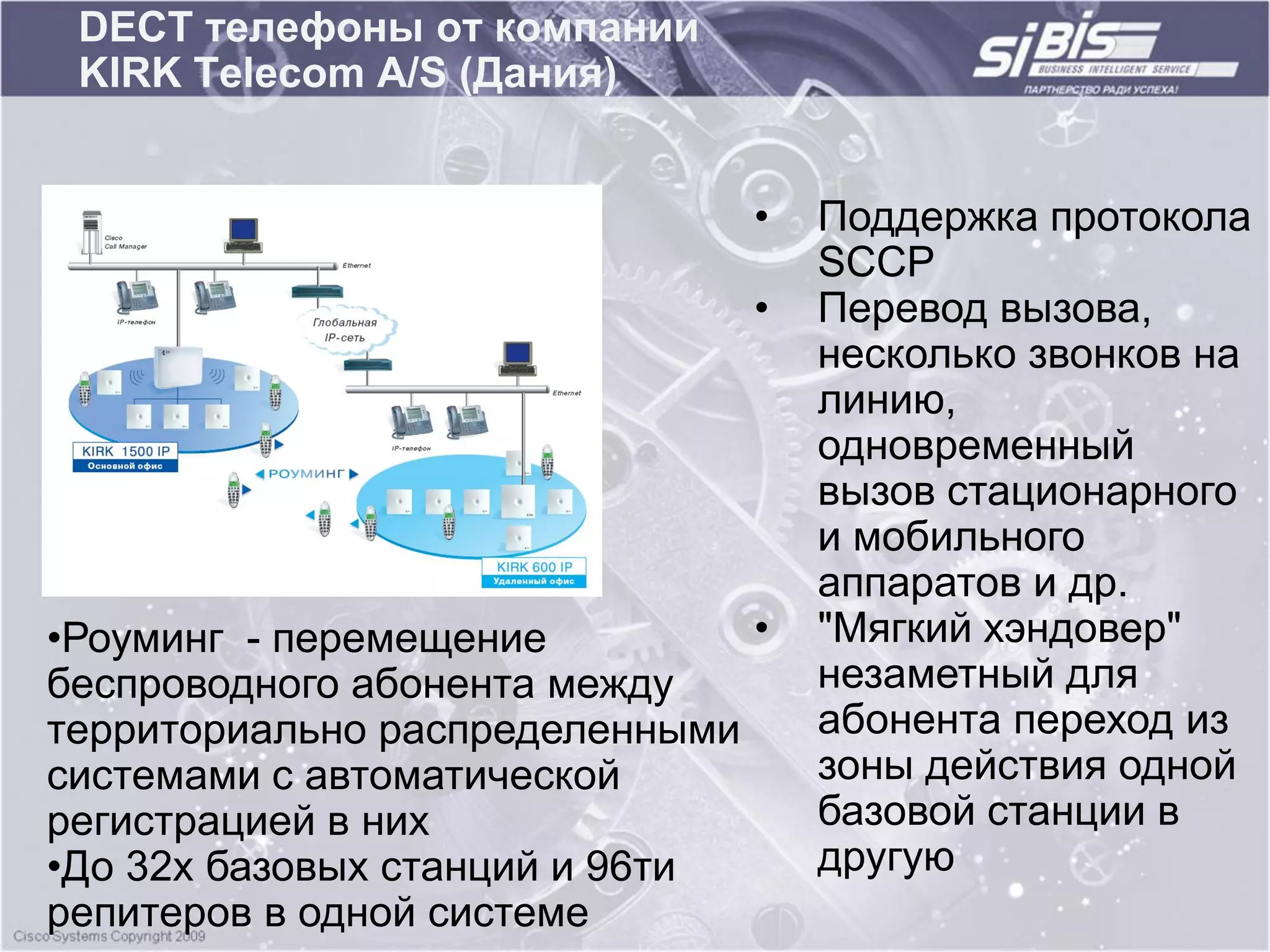 DECT телефоны от компании
 KIRK Telecom A/S (Дания)


                               •   Поддержка протокола
                                   SCCP
                               •   Перевод вызова,
                                   несколько звонков на
                                   линию,
                                   одновременный
                                   вызов стационарного
                                   и мобильного
                                   аппаратов и др.
•Роуминг - перемещение         •   "Мягкий хэндовер"
беспроводного абонента между       незаметный для
территориально распределенными     абонента переход из
системами с автоматической         зоны действия одной
регистрацией в них                 базовой станции в
•До 32х базовых станций и 96ти     другую
репитеров в одной системе
 