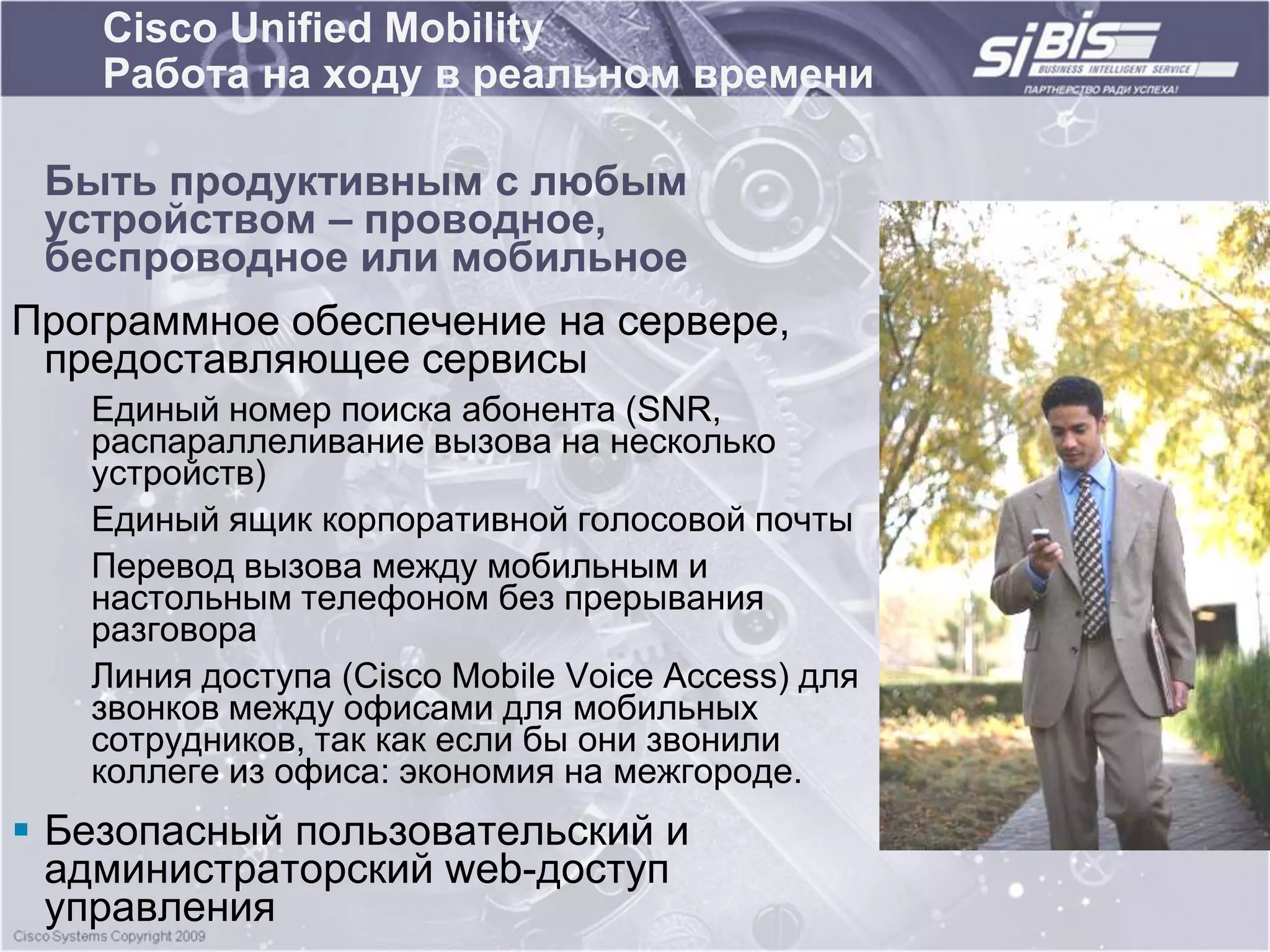 Cisco Unified Mobility
    Работа на ходу в реальном времени

 Быть продуктивным с любым
 устройством – проводное,
 беспроводное или мобильное
Программное обеспечение на сервере,
 предоставляющее сервисы
   Единый номер поиска абонента (SNR,
   распараллеливание вызова на несколько
   устройств)
   Единый ящик корпоративной голосовой почты
   Перевод вызова между мобильным и
   настольным телефоном без прерывания
   разговора
   Линия доступа (Cisco Mobile Voice Access) для
   звонков между офисами для мобильных
   сотрудников, так как если бы они звонили
   коллеге из офиса: экономия на межгороде.
 Безопасный пользовательский и
  администраторский web-доступ
  управления
 