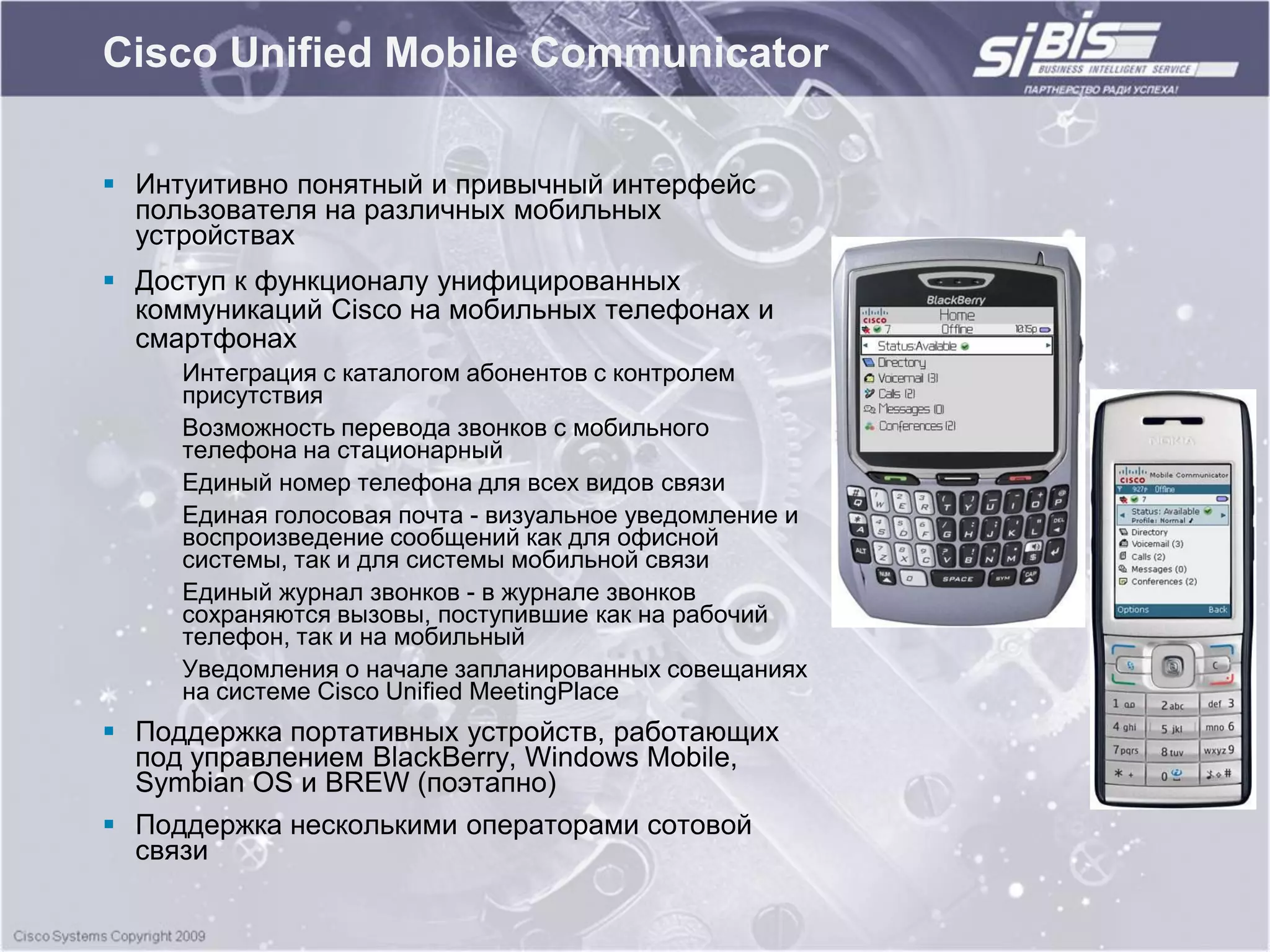 Cisco Unified Mobile Communicator

 Интуитивно понятный и привычный интерфейс
  пользователя на различных мобильных
  устройствах
 Доступ к функционалу унифицированных
  коммуникаций Cisco на мобильных телефонах и
  смартфонах
     Интеграция с каталогом абонентов с контролем
     присутствия
     Возможность перевода звонков с мобильного
     телефона на стационарный
     Единый номер телефона для всех видов связи
     Единая голосовая почта - визуальное уведомление и
     воспроизведение сообщений как для офисной
     системы, так и для системы мобильной связи
     Единый журнал звонков - в журнале звонков
     сохраняются вызовы, поступившие как на рабочий
     телефон, так и на мобильный
     Уведомления о начале запланированных совещаниях
     на системе Cisco Unified MeetingPlace
 Поддержка портативных устройств, работающих
  под управлением BlackBerry, Windows Mobile,
  Symbian OS и BREW (поэтапно)
 Поддержка несколькими операторами сотовой
  связи
 
