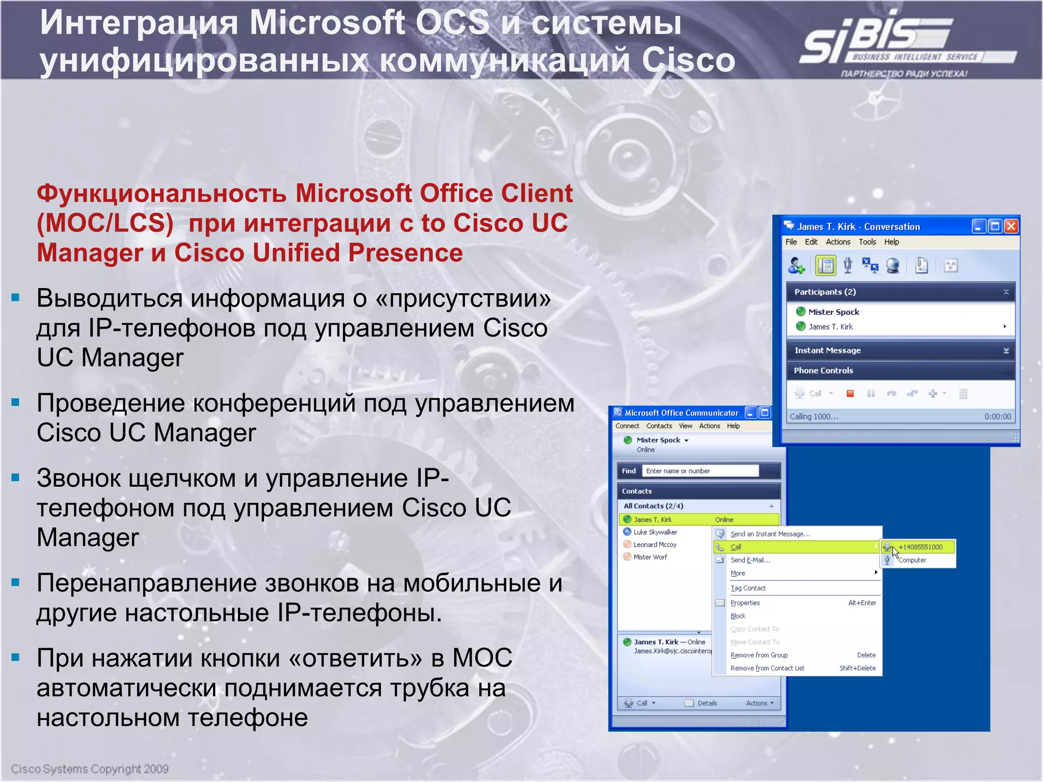 Интеграция Microsoft OCS и системы
  унифицированных коммуникаций Cisco


 Функциональность Microsoft Office Client
 (MOC/LCS) при интеграции с to Cisco UC
 Manager и Cisco Unified Presence
 Выводиться информация о «присутствии»
  для IP-телефонов под управлением Cisco
  UC Manager
 Проведение конференций под управлением
  Cisco UC Manager
 Звонок щелчком и управление IP-
  телефоном под управлением Cisco UC
  Manager
 Перенаправление звонков на мобильные и
  другие настольные IP-телефоны.
 При нажатии кнопки «ответить» в MOC
  автоматически поднимается трубка на
  настольном телефоне
 