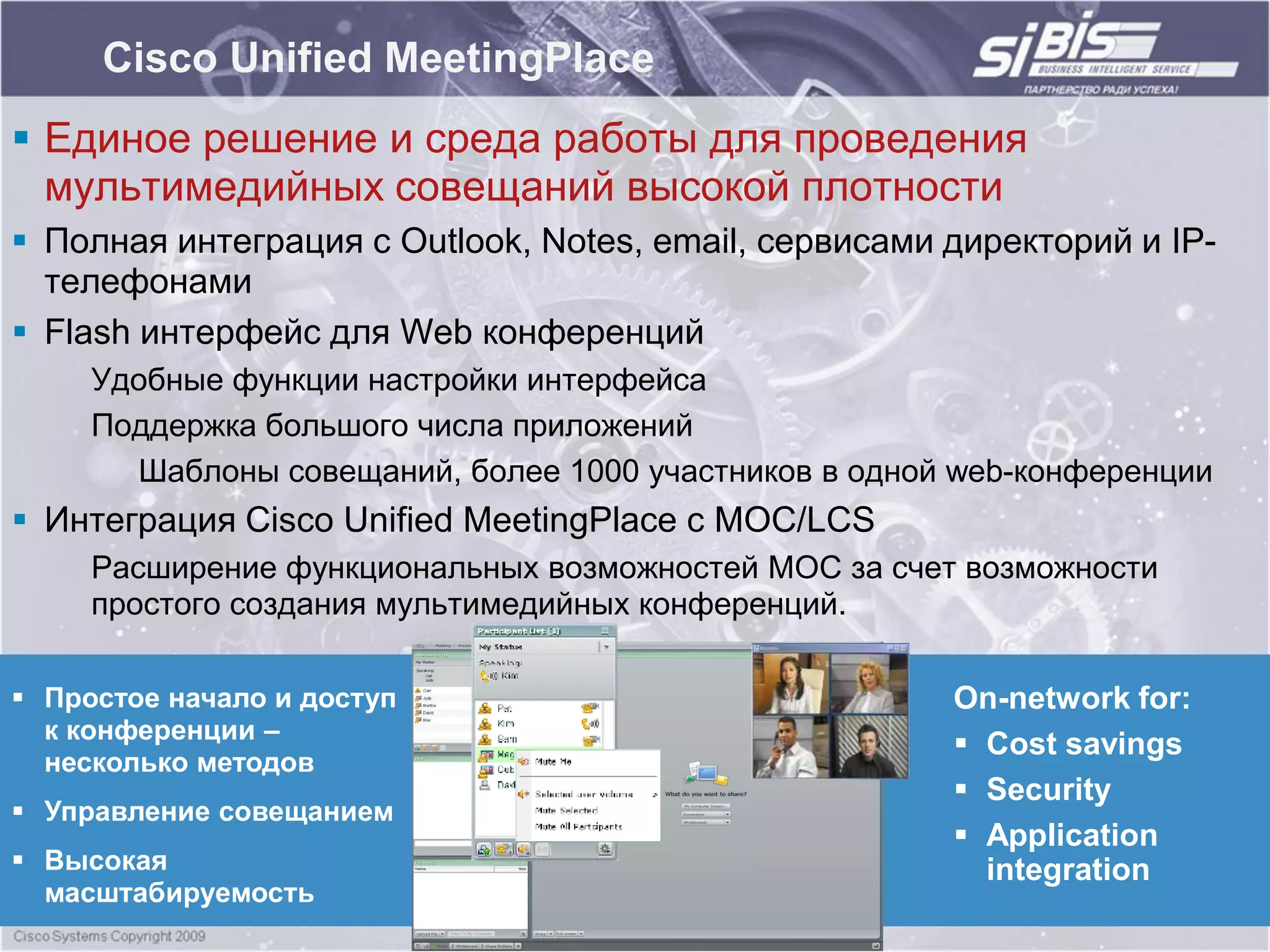Cisco Unified MeetingPlace
 Единое решение и среда работы для проведения
  мультимедийных совещаний высокой плотности
 Полная интеграция с Outlook, Notes, email, сервисами директорий и IP-
  телефонами
 Flash интерфейс для Web конференций
     Удобные функции настройки интерфейса
     Поддержка большого числа приложений
       Шаблоны совещаний, более 1000 участников в одной web-конференции
 Интеграция Cisco Unified MeetingPlace с MOC/LCS
     Расширение функциональных возможностей MOC за счет возможности
     простого создания мультимедийных конференций.

 Простое начало и доступ                              On-network for:
  к конференции –
                                                        Cost savings
  несколько методов
                                                        Security
 Управление совещанием
                                                        Application
 Высокая                                                integration
  масштабируемость
 