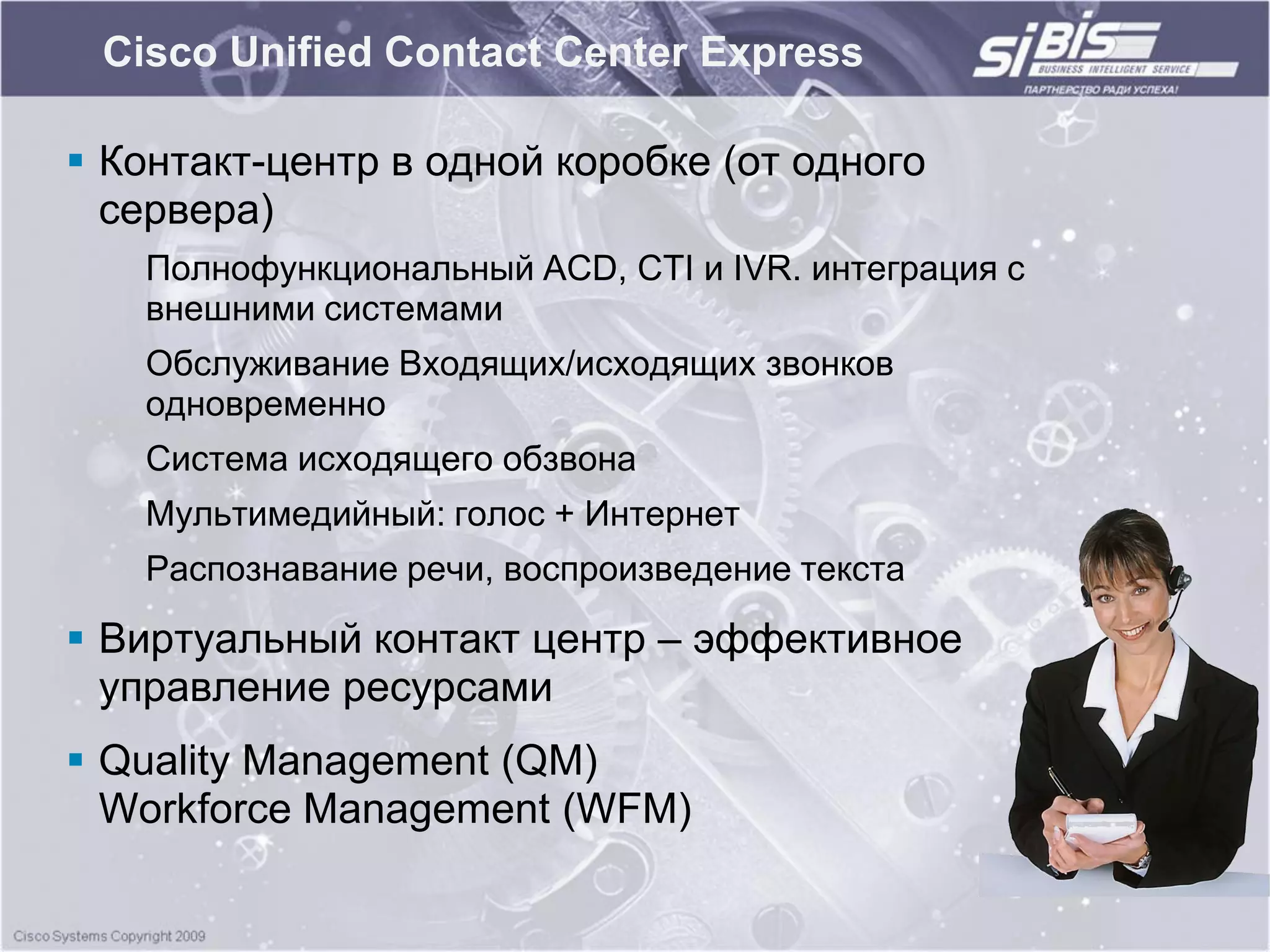 Cisco Unified Contact Center Express

 Контакт-центр в одной коробке (от одного
  сервера)
   Полнофункциональный ACD, CTI и IVR. интеграция с
   внешними системами
   Обслуживание Входящих/исходящих звонков
   одновременно
   Система исходящего обзвона
   Мультимедийный: голос + Интернет
   Распознавание речи, воспроизведение текста

 Виртуальный контакт центр – эффективное
  управление ресурсами
 Quality Management (QM)
  Workforce Management (WFM)
 