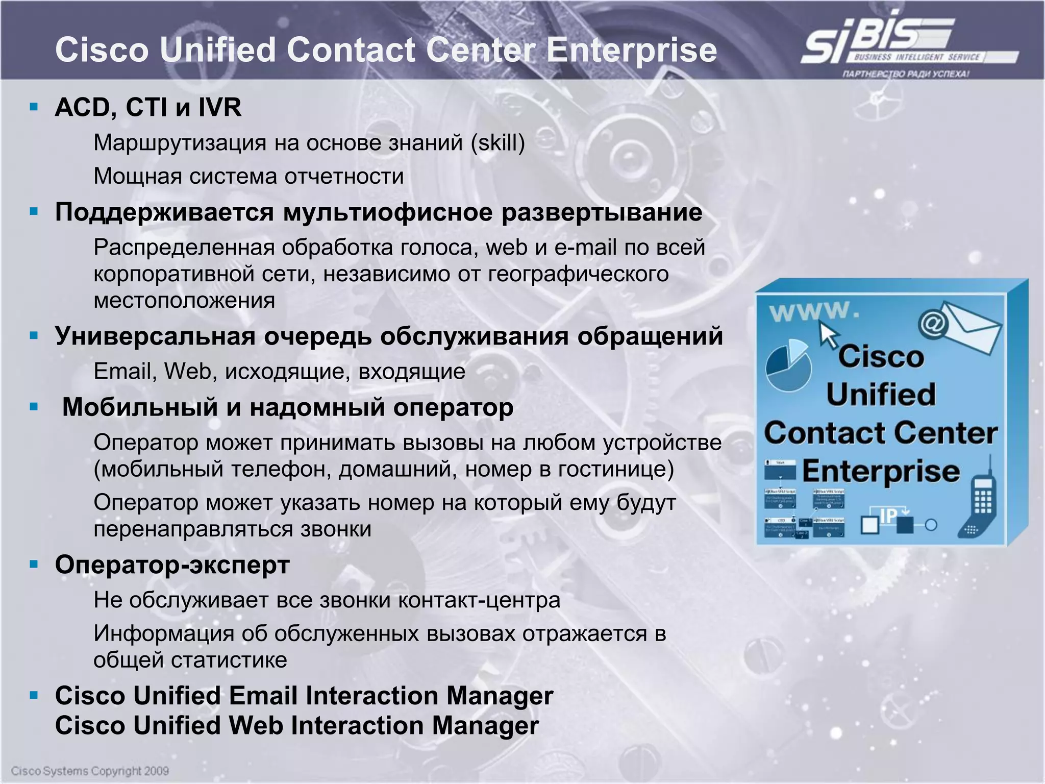 Cisco Unified Contact Center Enterprise
 ACD, CTI и IVR
     Маршрутизация на основе знаний (skill)
     Мощная система отчетности
 Поддерживается мультиофисное развертывание
     Распределенная обработка голоса, web и e-mail по всей
     корпоративной сети, независимо от географического
     местоположения
 Универсальная очередь обслуживания обращений
     Email, Web, исходящие, входящие
 Мобильный и надомный оператор
     Оператор может принимать вызовы на любом устройстве
     (мобильный телефон, домашний, номер в гостинице)
     Оператор может указать номер на который ему будут
     перенаправляться звонки
 Оператор-эксперт
     Не обслуживает все звонки контакт-центра
     Информация об обслуженных вызовах отражается в
     общей статистике
 Cisco Unified Email Interaction Manager
  Cisco Unified Web Interaction Manager
 