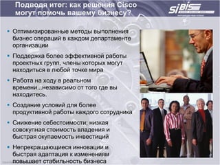 Подводя итог: как решения Cisco
  могут помочь вашему бизнесу?

 Оптимизированные методы выполнения
  бизнес операций в каждом департаменте
  организации
 Поддержка более эффективной работы
  проектных групп, члены которых могут
  находиться в любой точке мира
 Работа на ходу в реальном
  времени...независимо от того где вы
  находитесь.
 Создание условий для более
  продуктивной работы каждого сотрудника
 Снижение себестоимости; низкая
  совокупная стоимость владения и
  быстрая окупаемость инвестиций
 Непрекращающиеся инновации и
  быстрая адаптация к изменениям
  повышает стабильность бизнеса
 
