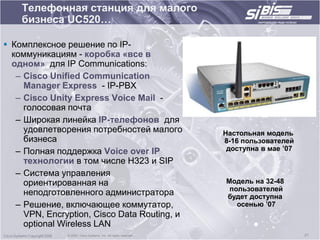 Телефонная станция для малого
    бизнеса UC520…

 Комплексное решение по IP-
  коммуникациям - коробка «все в
  одном» для IP Communications:
   – Cisco Unified Communication
     Manager Express - IP-PBX
   – Cisco Unity Express Voice Mail -
     голосовая почта
   – Широкая линейка IP-телефонов для
     удовлетворения потребностей малого                           Настольная модель
     бизнеса                                                      8-16 пользователей
   – Полная поддержка Voice over IP                                доступна в мае ‟07
     технологии в том числе H323 и SIP
   – Система управления
     ориентированная на                                           Модель на 32-48
                                                                   пользователей
     неподготовленного администратора                             будет доступна
   – Решение, включающее коммутатор,                                 осенью ‟07
     VPN, Encryption, Cisco Data Routing, и
     optional Wireless LAN
               © 2003, Cisco Systems, Inc. All rights reserved.                         21
 