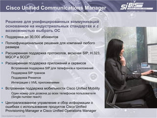 Cisco Unified Communications Manager

  Решение для унифицированных коммуникаций
  основанное на индустриальных стандартах и с
  возможностью выбрать ОС
 Поддержка до 30,000 абонентов
 Полнофункциональное решения для компаний любого
  размера
 Расширенная поддержка протоколов, включая SIP, H.323,
  MGCP и SCCP
 Расширенная поддержка приложений и сервисов
     Встроенная поддержка SIP для телефонов и приложений
     Поддержка SIP транков
     Поддержка Presence
     Интеграция с XML приложениями
 Встроенная поддержка мобильности Cisco Unified Mobility
     Один номер для дозвона до всех телефонов пользователя
     (Single number reach)
 Централизованное управление и сбор информации о
  ошибках с использование продуктов Cisco Unified
  Provisioning Manager и Cisco Unified Operations Manager
 