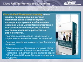 Cisco Unified Workspace Licensing


Cisco Unified Workspace Licensing новая
  модель лицензирования, которая
  позволяет заказчикам приобретать
  серверное программное обеспечение
  сервисов Cisco Unified Communications и
  пользовательские лицензии на более
  выгодных условиях с расчетом «на
  рабочее место».
 Програмное обеспечение - клиентское и
  серверное включено в стоимость лицензий
 Сервера, телефоны, камеры – приобретаются
  отдельно.
 Обязательно приобретения контракта Unified
  Communications Software Subscription (UCSS)
  – подписка на бесплатное обновление версий
  ПО, и Essential Operate Services – сервисная
  поддержка
 