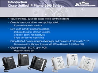 Introduction
Cisco Unified IP Phone 6900 Series


 Value-oriented, business-grade voice communications
 Complementary addition to endpoint portfolio
     Expanded choice in solutions
 New user-friendly ergonomic design
     Dedicated keys for common functions
     Choice of colors, handset styles
     Single call-per-line appearance
 Cisco Unified Communications Manager and Business Edition with 7.1.2
     Communications Manager Express with ISR on Release 7.1.3 (Sept ‟09)
 Cisco protocol (SCCP) upon FCS
     Migration path to SIP
 