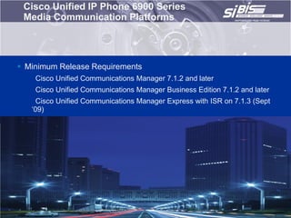 Cisco Unified IP Phone 6900 Series
 Media Communication Platforms




 Minimum Release Requirements
    Cisco Unified Communications Manager 7.1.2 and later
    Cisco Unified Communications Manager Business Edition 7.1.2 and later
     Cisco Unified Communications Manager Express with ISR on 7.1.3 (Sept
   „09)
 