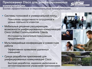 Приложения Cisco для унифицированных
коммуникации.
Более эффективные и персональные коммуникации.

 Системы голосовой и универсальной почты
    Повышение продуктивности сотрудников и
    уровня лояльности клиентов
 Мобильные решения расширяющие
  возможности унифицированных коммуникаций
  Cisco Unified Communications Clients
    Инструменты значительно повышающие
    продуктивности
 Мультимедийные конференции и совместная
  работа
    Эффективное проведение удаленных
    совещаний
 Среда разработки приложений для
  унифицированных коммуникаций Cisco
    Быстрая разработка, надежное выполнение и
    автоматизированное управление приложениями
 